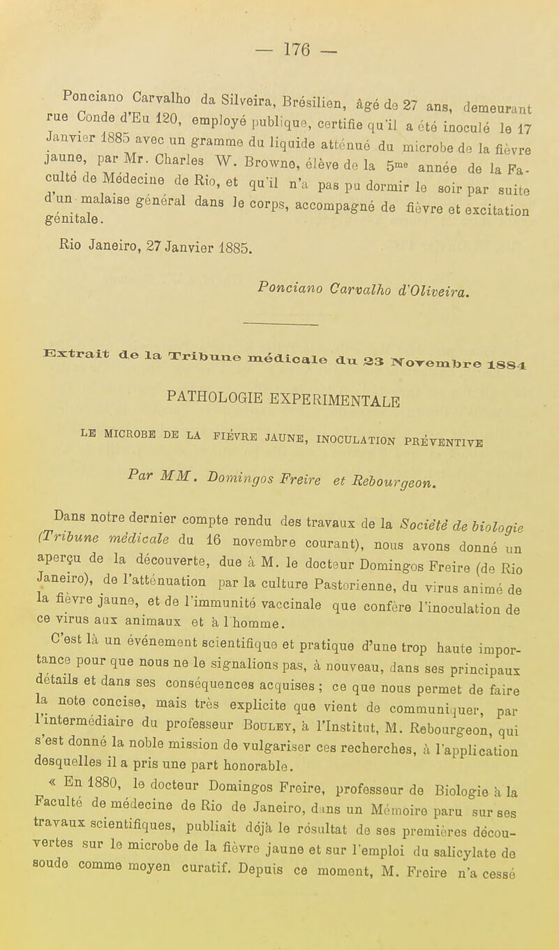 Ponciano Carvalho da Silveira, Brésilien, âgé de 27 ans, demeurant rue Conde d'Eu 120, employé publique, certifie qu'il a été inoculé le 17 Janvier 1885 avec un gramme du liquide atténué du microbe do la fièvre jaune, par Mr. Charles W. Browno, élève de la 5- année de la Fa- culté de Médecine de Rio, et qu'il n'a pas pu dormir le soir par suite d un malaise général dans Je corps, accompagné de fièvre et excitation génitale. Rio Janeiro, 27 Janvier 1885. Ponciano Carvalho d'OUveira. Entrait de la Tribune médicale dxx 33 Norembre 18S4 PATHOLOGIE EXPERIMENTALE LE MICROBE DE LA FIEVRE JAUNE, INOCULATION PRÉVENTIVE Par MM. Domingos Freire et Rebourgeon. Dans notre dernier compte rendu des travaux de la Société de biologie (Tribune médicale du 16 novembre courant), nous avons donné un aperçu de la découverte, due à M. le docteur Domingos Freire (de Rio Janeiro), de l'atténuation par la culture Pastorienne, du virus animé de la fièvre jaune, et de l'immunité vaccinale que confère l'inoculation de ce virus aux animaux et àlhomme. C'est là un événement scientifique et pratique d'une trop haute impor- tance pour que nous ne le signalions pas, à nouveau, dans ses principaux détails et dans ses conséquences acquises ; ce que nous permet de faire la note concise, mais très explicite que vient de communiquer, par 1 intermédiaire du professeur Bouley, à l'Institut, M. Rebourgeon, qui s'est donné la noble mission de vulgariser ces recherches, à l'application desquelles il a pris une part honorable. « En 1880, le docteur Domingos Freire, professeur de Biologie à la Faculté de médecine de Rio de Janeiro, dans un Mémoire paru sur ses travaux scientifiques, publiait déjà le résultat de ses premières décou- vertes sur l.e microbe de la fièvre jaune et sur l'emploi du salicylate de soude comme moyen curatif. Depuis ce moment, M. Freire n'a cesse