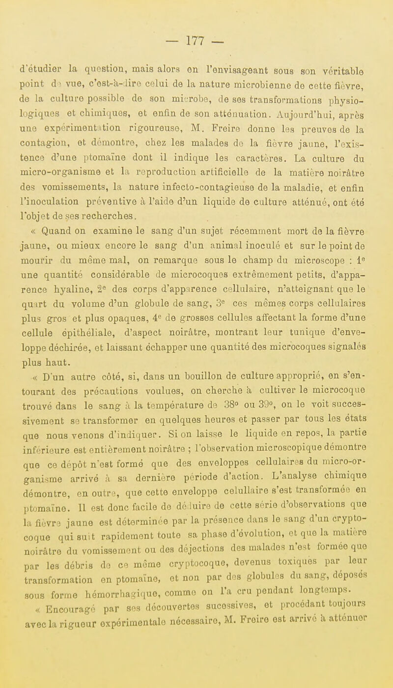 d'étudier la question, mais alors en l'envisageant sous son véritable point de vue, c'est-à- lire celui de la nature microbienne de cette fièvre, de la culture possible de son mi-robe, de ses transformations physio- logiques et chimiques, et enfin de son atténuation. Aujourd'hui, après une expérimentation rigoureuse, M. Freire donne les preuves de la contagion, et démontre, chez les malades do la fièvre jaune, l'exis- tence d'une ptomaïne dont il indique les caractères. La culture du micro-organisme et la reproduction artificielle de la matière noirâtre des vomissements, la nature infecto-contagieuse de la maladie, et enfin l'inoculation préventive à l'aide d'un liquide de culture atténué, ont été l'objet de ses recherches. « Quand on examine le sang d'un sujet récemment mort de la fièvre jaune, ou mieux encore le sang d'un animal inoculé et sur le point de mourir du même mal, on remarque sous le champ du microscope : Ie une quantité considérable de microcoques extrêmement petits, d'appa- rence hyaline, 2e des corps d'apparence cellulaire, n'atteignant que le quart du volume d'un globule de sang, 3e ces mêmes corps cellulaires plus gros et plus opaques, 4e de grosses cellules affectant la forme d'une cellule épithéliale, d'aspect noirâtre, montrant leur tunique d'enve- loppe déchirée, et laissant échapper une quantité des microcoques signalés plus haut. « D'un autre côté, si, dans un bouillon de culture approprié, en s'en- tourant des précautions voulues, on cherche a cultiver le microcoque trouvé dans le sang à la température de 38° ou 39°, on le voit succes- sivement se transformer en quelques heures et passer par tous les états que nous venons d'indiquer. Si on laisse le liquide en repos, la partie inférieure est entièrement noirâtre ; l'observation microscopique démontre que ce dépôt n'est formé que des enveloppes cellulaires du micro-or- ganisme arrivé à sa dernière période d'action. L'analyse chimique démontre, en outre, que cette enveloppe celullaire s'est transformée en ptomaïne. Il est donc facile de déduire de cette série d'observations que la fièvre jaune est déterminée par la présence dans le sang d'un crypto- coque qui suit rapidement toute sa phase d'évolution, et que la matière noirâtre du vomissement ou des déjections des malades n'est formée que par les débris do ce môme cryptocoque, devenus toxiques par leur transformation en ptomaïne, et non par des globules du sang, déposés sous forme hémorrhagique, comme on l'a cru pendant longtemps. « Encouragé par ses découvertes sucessives, et procédant toujours avec la rigueur expérimentale nécessaire, M. Freire est arrivé a atténuer