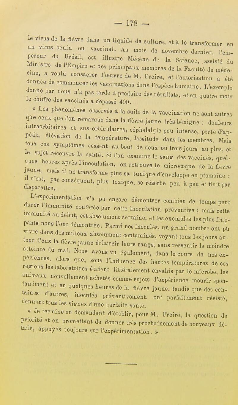 le virus de la fièvre dans un liquide de culture, et à le transformer en un V1rus bénin ou vaccinal. Au mois de novembre dernier, l'em- pereur du Brésil cet illustre Mécène d, la Science, assisté du Min.stre de PEmpire et des principaux membres de la Faculté de méde- cme, a voulu consacrer l'œuvre de M. Freire, et l'autorisation a été donnée de commencer les vaccinations d ,ns l'espèce humaine. L'exemple donne par nous n'a pas tardé à produire des résultats, et en quatre moi; le chiffre des vaccinés a dépassé 400. « Les phénomènes observés à la suite de la vaccination ne sont autres que ceux que l'on remarque dans la fièvre jaune très bénigne : douleurs in raorbitaires et sus-orbiculaires, céphalalgie peu intense, perte d'ap- Petit, élévation de la température, lassitude dans les membres Mais tous ces symptômes cessent au bout de deux ou trois jours au plus, et le sujet recouvre la santé. Si l'on examine le sang des vaccinés, quel- ques heures après l'inoculation, on retrouve le microcoque de la fièvre jaune mais il ne transforme plus sa tunique d'enveloppe en ptomaïne : dispa^r C°nSéqUent'PlUS t0XiqUe'S6 résorbe Peu a peu et finit par L'expérimentation n'a pu encore démontrer combien de temps peut durer 1 immunité conférée par cette inoculation préventive ; mais cette immunité au début, est absolument certaine, et les exemples les plus frap- pants nous l'ont démontrée. Parmi nos inoculés, un grand nombre ont PU vivre dans des milieux absolument contaminés, voyant tous les jours au- tour d eux la fièvre jaune éclaircir leurs rangs, sans ressentir la moindre atteinte du mal. Nous avons vu également, dans le cours de nos ex- périences, alors que, sous l'influence de* hautes températures de ces régions les laboratoires étaient littéralement envahis par le microbe, les animaux nouvellement achetés comme sujets d'expérience mourir spon- tanément et en quelques heures de la fièvre jaune, tandis que des cen- taines d autres, inoculés préventivement, ont parfaitement résisté, donnant tous les signes d'une parfaite santé. « Je termine en demandant d'établir, pour M. Freire, la question de priorité et en promettant de donner très prochainement de nouveaux dé- tails, appuyés toujours suri-expérimentation. »