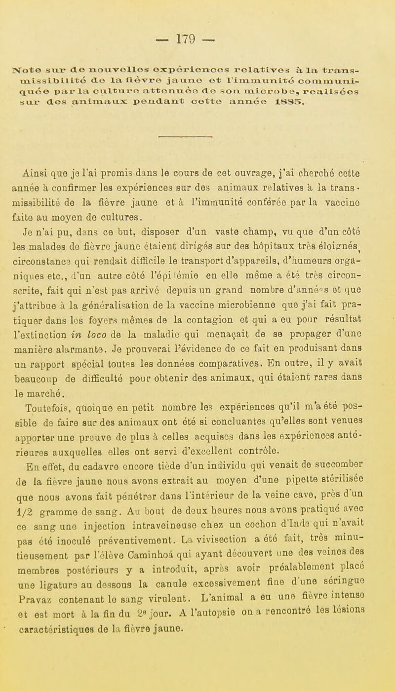 ïVoto sur do nouvollos expèrienoes relatives à. la trans- inissibilité do la lièvre jauno et l'immunité communi- quée parla ouituro attonuèo do son microbe, réalisées sur des animaux pendant cetto année 18S5. Ainsi que je l'ai promis dans le cours de cet ouvrage, j'ai cherché cette année a confirmer les expériences sur des animaux relatives a la trans - missibilité de la fièvre jaune et à l'immunité conférée par la vaccine faite au moyen de cultures. Je n'ai pu, dans ce but, disposer d'un vaste champ, vu que d'un côté les malades de fièvre jaune étaient dirigés sur des hôpitaux très éloignés^ circonstance qui rendait difficile le transport d'appareils, d'humeurs orga- niques etc., d'un autre côté l'épi'émie en elle même a été très circon- scrite, fait qui n'est pas arrivé depuis un grand nombre d'années et que j'attribue à la généralisation de la vaccine microbienne que j'ai fait pra- tiquer dans les foyers mêmes de la contagion et qui a eu pour résultat l'extinction in loco de la maladie qui menaçait de se propager d'une manière alarmante. Je prouverai l'évidence de ce fait en produisant dans un rapport spécial toutes les données comparatives. En outre, il y avait beaucoup de difficulté pour obtenir des animaux, qui étaient rares dans le marché. Toutefois, quoique en petit nombre les expériences qu'il m'a été pos- sible de faire sur des animaux ont été si concluantes qu'elles sont venues apporter une preuve de plus à celles acquises dans les expériences anté- rieures auxquelles elles ont servi d'excellent contrôle. En effet, du cadavre encore tiède d'un individu qui venait de succomber de la fièvre jaune nous avons extrait au moyen d'une pipette stérilisée que nous avons fait pénétrer dans l'intérieur de la veine cave, près d un 1/2 gramme de sang. Au bout de deux heures nous avons pratiqué avec ce sang une injection intraveineuse chez un cochon d'Inde qui n'avait pas été inoculé préventivement. La vivisection a été fait, très minu- tieusement par l'élève Caminhoâ qui ayant découvert une des veines des membres postérieurs y a introduit, après avoir préalablement placé une ligature au dessous la canule excessivement fine d'une séringue Pravaz contenant le sang virulent. L'animal a eu une fièvre intense et est mort à la fin du 2° jour. A l'autopsie on a rencontré les lésions caractéristiques de La fièvre jaune.