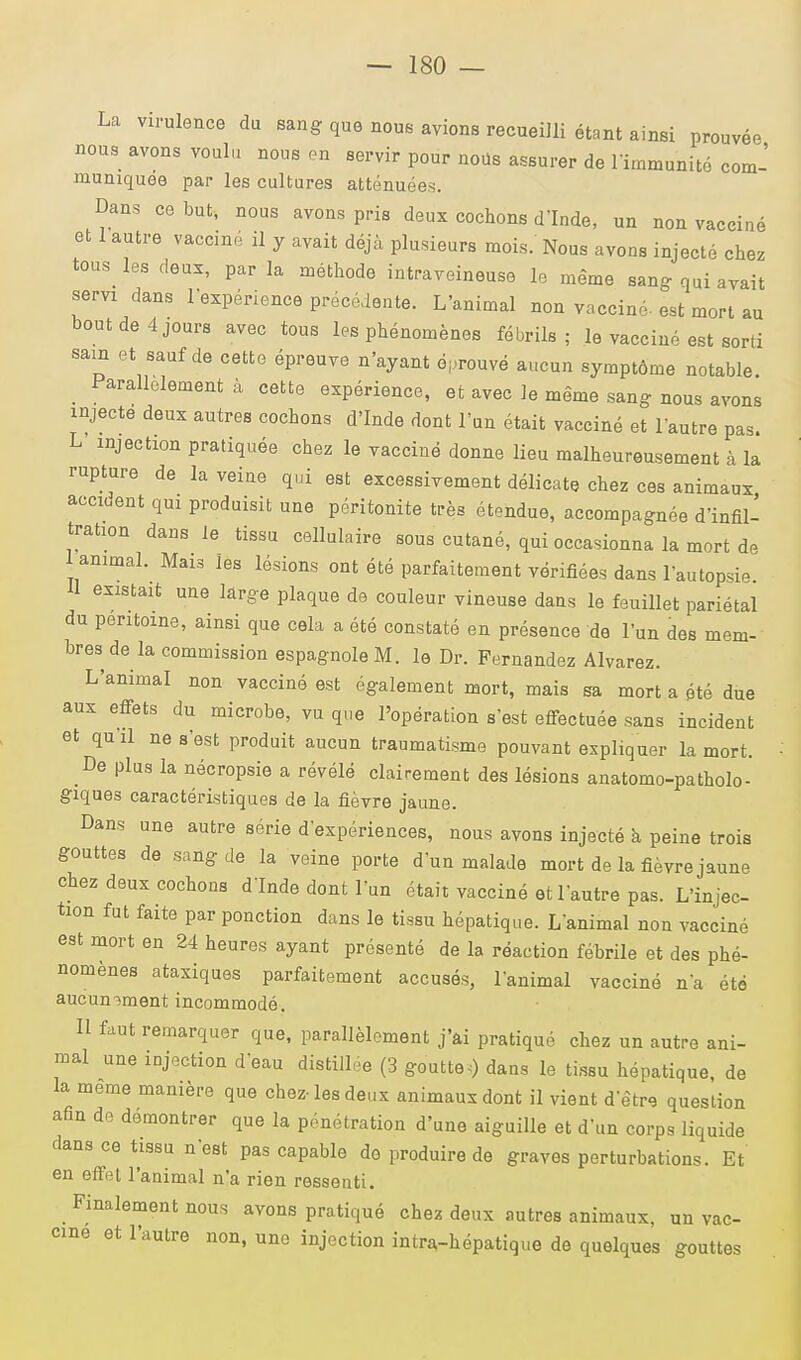 La virulence du sang que nous avions recueilli étant ainsi prouvée nous avons voulu nous en servir pour nous assurer de 1 immunité com- muniquée par les cultures atténuées. Dans ce but, nous avons pris deux cochons d'Inde, un non vacciné et 1 autre vaccin, il y avait déjà plusieurs mois. Nous avons injecté chez tous les deux, par la méthode intraveineuse le même sang- qui avait servi dans l'expérience précédente. L'animal non vacciné-est mort au bout de 4 jours avec tous les phénomènes fébrils ; le vacciné est sorti sain et sauf de cette épreuve n'ayant éprouvé aucun symptôme notable Parallèlement à cette expérience, et avec Je même sang nous avons injecte deux autres cochons d'Inde dont l'un était vacciné et l'autre pas. L injection pratiquée chez le vacciné donne lieu malheureusement à la rupture de la veine qui est excessivement délicate chez ces animaux accicent qui produisit une péritonite très étendue, accompagnée d'infil- tration dans le tissu cellulaire sous cutané, qui occasionna la mort de I animal. Mais Jes lésions ont été parfaitement vérifiées dans l'autopsie II existait une large plaque de couleur vineuse dans le feuillet pariétal du péritoine, ainsi que cela a été constaté en présence de l'un des mem- bres de la commission espagnole M. le Dr. Fernandez Alvarez. L'animal non vacciné est également mort, mais sa mort a été due aux effets du microbe, vu que l'opération s'est effectuée sans incident et qu il ne s'est produit aucun traumatisme pouvant expliquer la mort. De plus la nécropsie a révélé clairement des lésions anatomo-patholo- giques caractéristiques de la fièvre jaune. Dans une autre série d'expériences, nous avons injecté à peine trois gouttes de sang de la veine porte d'un malade mort de la fièvre jaune chez deux cochons d'Inde dont l'un était vacciné et l'autre pas. L'injec- tion fut faite par ponction dans le tissu hépatique. L'animal non vacciné est mort en 24 heures ayant présenté de la réaction fébrile et des phé- nomènes ataxiques parfaitement accusés, l'animal vacciné n'a été aucun->ment incommodé. Il faut remarquer que, parallèlement j'ai pratiqué chez un autre ani- mal une injection d'eau distillée (3 goutte,) dans le tissu hépatique, de la même manière que chez-les deux animaux dont il vient d'être question afin de démontrer que la pénétration d'une aiguille et d'un corps liquide dans ce tissu n'est pas capable do produire de graves perturbations. Et en effet l'animal n'a rien ressenti. Finalement nous avons pratiqué chez deux autres animaux, un vac- cine et l'autre non, une injection intra-hépatique de quelques gouttes