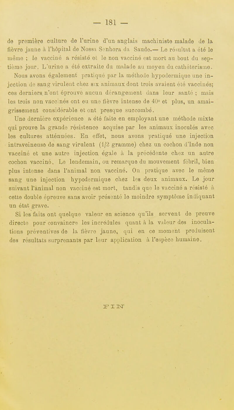de première culture de l'urine d'un anglais machiniste malade de la fièvre jaune à l'hôpital de Nossa Sonhora da Saude.— Le résultat a été le même ; le vacciné a résisté et le non vacciné est mort au bout du sep- tième jour. Lurine a été extraite du malade au moyen du cathéterisme. Nous avons également pratiqué par la méthode hypodermique une in- jection de sang virulent chez six animaux dont trois avaient été vaccinés; ces derniers n'ont éprouvé aucun dérangement dans leur santé; mais les trois non vaccinés ont eu une fièvre intense de 40° et plus, un amai- grissement considérable et ont presque succombé. Une dernière expérience a été faite en employant une méthode mixte qui prouve la grande résistence acquise par les animaux inoculés avec les cultures atténuées. En effet, nous avons pratiqué une injection intraveineuse de sang virulent (1/2 gramme) chez un cochon d'Inde non vacciné et une autre injection égale à la précédente chez un autre cochon vacciné. Le lendemain, ou remarque du mouvement fébril, bien plus intense dans l'animal non vacciné. On pratique avec le même sang une injection hypodermique chez les deux animaux. Le jour suivant l'ànimal non vacciné est mort, tandis que le vacciné a résisté à cette double épreuve sans avoir présenté le moindre symptôme indiquant un état grave. Si les faits ont quelque valeur en science qu'ils servent de preuve directe pour convaincre les incrédules quant à la valeur des inocula- tions préventives de la fièvre jaune, qui en ce moment produisent des résultats surprenants par leur application à l'espèce humaine. 3F I 3XT