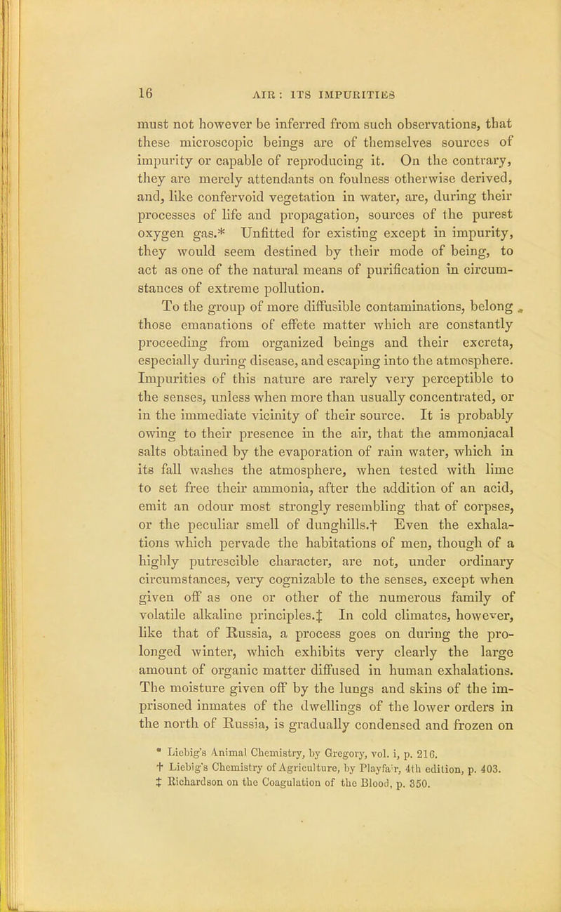 must not however be inferred from such observations, that these microscopic beings are of themselves sources of impurity or capable of reproducing it. On the contrary, they are merely attendants on foulness otherwise derived, and, like confervoid vegetation in water, are, during their processes of life and propagation, sources of the purest oxygen gas.* Unfitted for existing except in impurity, they would seem destined by their mode of being, to act as one of the natural means of purification in circum- stances of extreme pollution. To the group of more diffusible contaminations, belong „ those emanations of effete matter which are constantly proceeding from organized beings and their excreta, especially during disease, and escaping into the atmosphere. Impurities of this nature are rarely very perceptible to the senses, unless when more than usually concentrated, or in the immediate vicinity of their source. It is probably owing to their presence in the air, that the ammoniacal salts obtained by the evaporation of rain water, which in its fall washes the atmosphere, when tested with lime to set free their ammonia, after the addition of an acid, emit an odour most strongly resembling that of corpses, or the peculiar smell of dunghills.f Even the exhala- tions which pervade the habitations of men, though of a highly putrescible character, are not, under ordinary circumstances, very cognizable to the senses, except when given off as one or other of the numerous family of volatile alkaline principles. J In cold climates, however, like that of Russia, a process goes on during the pro- longed winter, which exhibits very clearly the large amount of organic matter diffused in human exhalations. The moisture given off by the lungs and skins of the im- prisoned inmates of the dwellings of the lower orders in the north of Russia, is gradually condensed and frozen on * Licbig's Animal Chemistry, by Gregory, vol. i, p. 21G. t Liebig's Chemistry of Agriculture, by Playfa;r, 4th edition, p. 403. $ Richardson on the Coagulation of the Blood, p. 350.