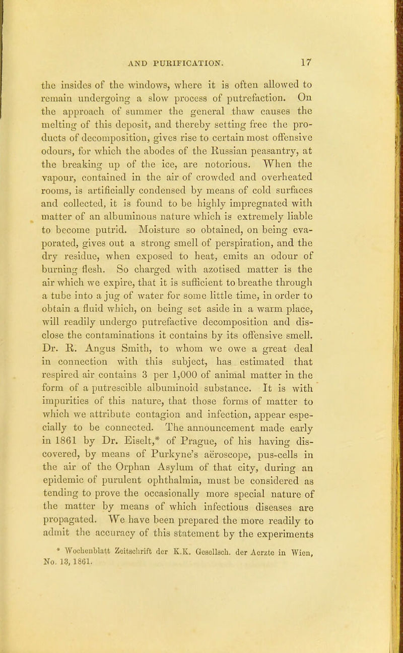 the insides of the windows, where it is often allowed to remain undergoing a slow process of putrefaction. On the approach of summer the general thaw causes the melting of this deposit, and thereby setting free the pro- ducts of decomposition, gives rise to certain most offensive odours, for which the abodes of the Russian peasantry, at the breaking up of the ice, are notorious. When the vapour, contained in the air of crowded and overheated rooms, is artificially condensed by means of cold surfaces and collected, it is found to be highly impregnated with matter of an albuminous nature which is extremely liable to become putrid. Moisture so obtained, on being eva- porated, gives out a strong smell of perspiration, and the dry residue, when exposed to heat, emits an odour of burning flesh. So charged with azotised matter is the air which we expire, that it is sufficient to breathe through a tube into a jug of water for some little time, in order to obtain a fluid which, on being set aside in a warm place, will readily undergo putrefactive decomposition and dis- close the contaminations it contains by its offensive smell. Dr. R. Angus Smith, to whom we owe a great deal in connection with this subject, has estimated that respired air contains 3 per 1,000 of animal matter in the form of a putrescible albuminoid substance. It is with impurities of this nature, that those forms of matter to which we attribute contagion and infection, appear espe- cially to be connected. The announcement made early in 1861 by Dr. Eiselt,* of Prague, of his having dis- covered, by means of Purkyne's aeroscope, pus-cells in the air of the Orphan Asylum of that city, during an epidemic of purulent ophthalmia, must be considered as tending to prove the occasionally more special nature of the matter by means of which infectious diseases are propagated. We have been prepared the more readily to admit the accuracy of this statement by the experiments * Wochenblatt Zeitachrift der K.K. Gcsellsch. der Aorzte in Wien, No. 13,1861.