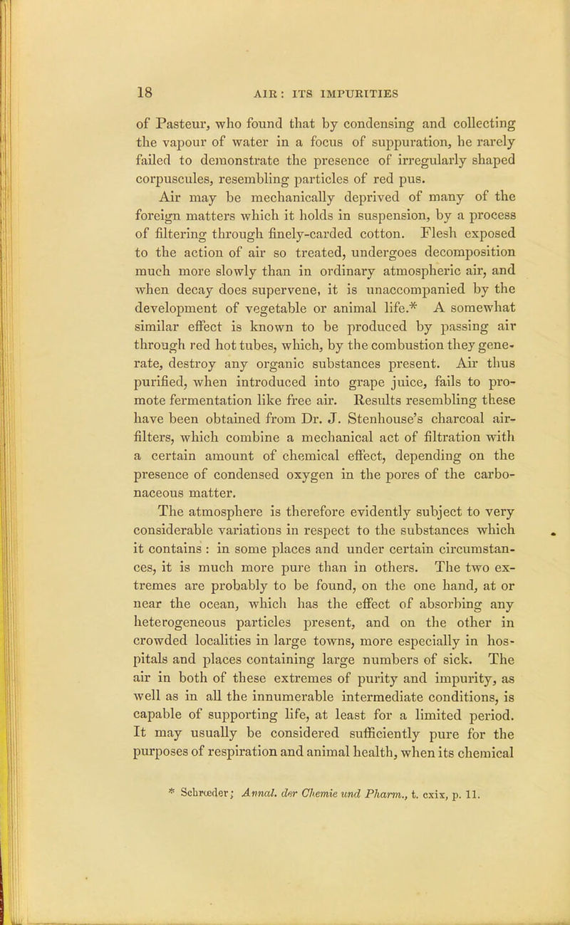 of Pasteur, who found that by condensing and collecting the vapour of water in a focus of suppuration, he rarely failed to demonstrate the presence of irregularly shaped corpuscules, resembling particles of red pus. Air may be mechanically deprived of many of the foreign matters which it holds in suspension, by a process of filtering through finely-carded cotton. Flesh exposed to the action of air so treated, undergoes decomposition much more slowly than in ordinary atmospheric air, and when decay does supervene, it is unaccompanied by the development of vegetable or animal life.* A somewhat similar effect is known to be produced by passing air through red hot tubes, which, by the combustion they gene- rate, destroy any organic substances present. Air thus purified, when introduced into grape juice, fails to pro- mote fermentation like free air. Results resembling these have been obtained from Dr. J. Stenhouse's charcoal air- filters, which combine a mechanical act of filtration with a certain amount of chemical effect, depending on the presence of condensed oxygen in the pores of the carbo- naceous matter. The atmosphere is therefore evidently subject to very considerable variations in respect to the substances which it contains : in some places and under certain circumstan- ces, it is much more pure than in others. The two ex- tremes are probably to be found, on the one hand, at or near the ocean, which has the effect of absorbing any heterogeneous particles present, and on the other in crowded localities in large towns, more especially in hos- pitals and places containing large numbers of sick. The air in both of these extremes of purity and impurity, as well as in all the innumerable intermediate conditions, is capable of supporting life, at least for a limited period. It may usually be considered sufficiently pure for the purposes of respiration and animal health, when its chemical * Scbrueder; Annul, ckr Chemie unci Pharm., t. cxix, p. Hi