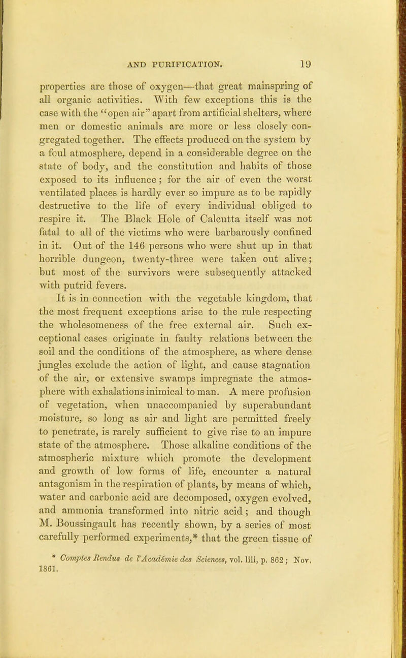 properties arc those of oxygen—that great mainspring of all organic activities. With few exceptions this is the case with the open air apart from artificial shelters, where men or domestic animals are more or less closely con- gregated together. The effects produced on the system by a foul atmosphere, depend in a considerable degree on the state of body, and the constitution and habits of those exposed to its influence; for the air of even the worst ventilated places is hardly ever so impure as to be rapidly destructive to the life of every individual obliged to respire it. The Black Hole of Calcutta itself was not fatal to all of the victims who were barbarously confined in it. Out of the 146 persons who were shut up in that horrible dungeon, twenty-three were taken out alive; but most of the survivors were subsequently attacked with putrid fevers. It is in connection with the vegetable kingdom, that the most frequent exceptions arise to the rule respecting the wholesomeness of the free external air. Such ex- ceptional cases originate in faulty relations between the soil and the conditions of the atmosphere, as where dense jungles exclude the action of light, and cause stagnation of the air, or extensive swamps impregnate the atmos- phere with exhalations inimical to man. A mere profusion of vegetation, when unaccompanied by superabundant moisture, so long as air and light are permitted freely to penetrate, is rarely sufficient to give rise to an impure state of the atmosphere. Those alkaline conditions of the atmospheric mixture which promote the development and growth of low forms of life, encounter a natural antagonism in the respiration of plants, by means of which, water and carbonic acid are decomposed, oxygen evolved, and ammonia transformed into nitric acid; and though M. Boussingault has recently shown, by a series of most carefully performed experiments,* that the green tissue of * Comptea Hendus de VAcademie des Sciences, vol. liii, p. 862; Nov, 1861.