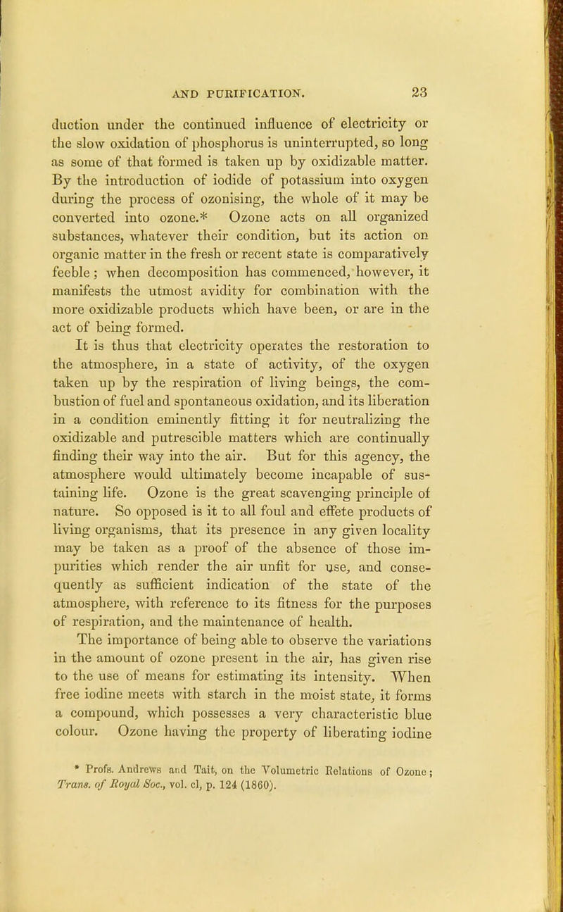 duction under the continued influence of electricity or the slow oxidation of phosphorus is uninterrupted, so long as some of that formed is taken up by oxidizable matter. By the introduction of iodide of potassium into oxygen during the process of ozonising, the whole of it may be converted into ozone.* Ozone acts on all organized substances, whatever their condition, but its action on organic matter in the fresh or recent state is comparatively feeble ; when decomposition has commenced, however, it manifests the utmost avidity for combination with the more oxidizable products which have been, or are in the act of being formed. It is thus that electricity operates the restoration to the atmosphere, in a state of activity, of the oxygen taken up by the respiration of living beings, the com- bustion of fuel and spontaneous oxidation, and its liberation in a condition eminently fitting it for neutralizing the oxidizable and putrescible matters which are continually finding their way into the air. But for this agency, the atmosphere would ultimately become incapable of sus- taining life. Ozone is the great scavenging principle of nature. So opposed is it to all foul and effete products of living organisms, that its presence in any given locality may be taken as a proof of the absence of those im- purities which render the air unfit for use, and conse- cjuently as sufficient indication of the state of the atmosphere, with reference to its fitness for the purposes of respiration, and the maintenance of health. The importance of being able to observe the variations in the amount of ozone present in the air, has given rise to the use of means for estimating its intensity. When free iodine meets with starch in the moist state, it forms a compound, which possesses a very characteristic blue colour. Ozone having the property of liberating iodine * Profs. Andrews and Tait, on the Volumetric Eolations of Ozone; Trans, of Royal Soc, vol. el, p. 124 (1860).