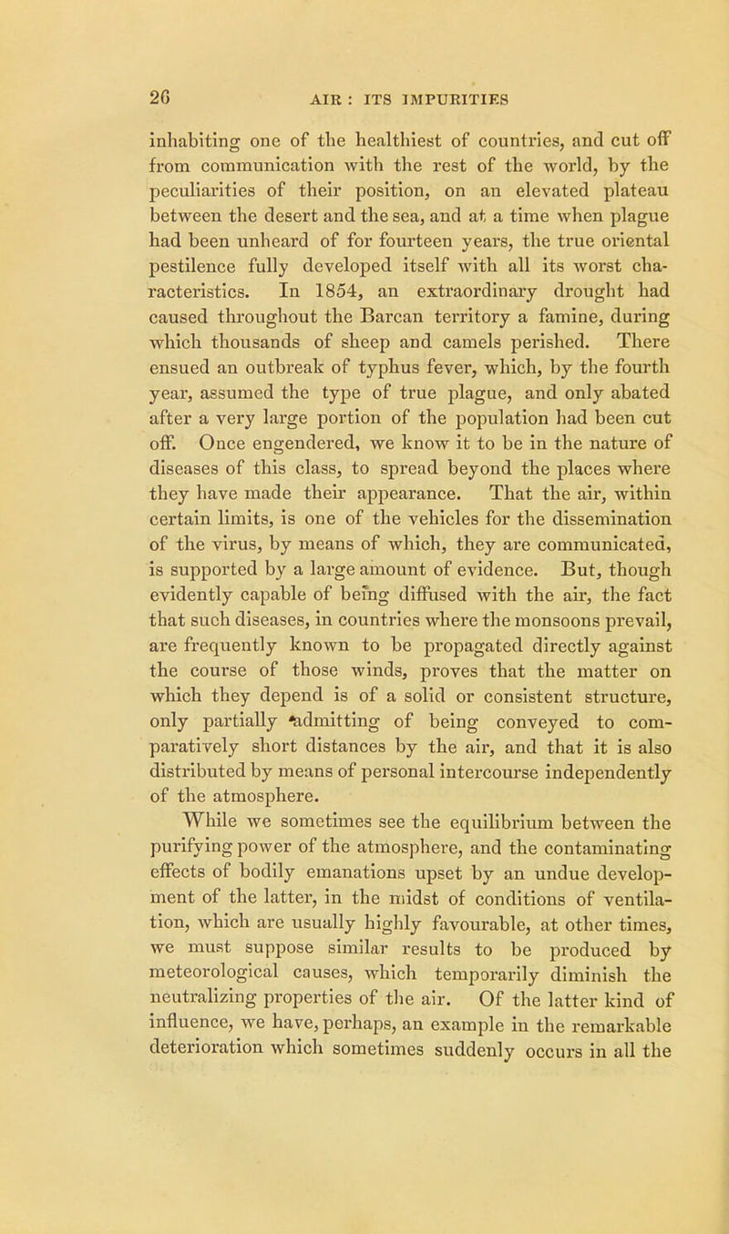 inhabiting one of the healthiest of countries, and cut off from communication with the rest of the world, by the peculiarities of their position, on an elevated plateau between the desert and the sea, and at a time when plague had been unheard of for fourteen years, the true oriental pestilence fully developed itself with all its worst cha- racteristics. In 1854, an extraordinary drought had caused throughout the Barcan territory a famine, during which thousands of sheep and camels perished. There ensued an outbreak of typhus fever, which, by the fourth year, assumed the type of true plague, and only abated after a very large portion of the population had been cut off. Once engendered, we know it to be in the nature of diseases of this class, to spread beyond the places where they have made their appearance. That the air, within certain limits, is one of the vehicles for the dissemination of the virus, by means of which, they are communicated, is supported by a large amount of evidence. But, though evidently capable of being diffused with the air, the fact that such diseases, in countries where the monsoons prevail, are frequently known to be propagated directly against the course of those winds, proves that the matter on which they depend is of a solid or consistent structure, only partially ^admitting of being conveyed to com- paratively short distances by the air, and that it is also distributed by means of personal intercourse independently of the atmosphere. While we sometimes see the equilibrium between the purifying power of the atmosphere, and the contaminating effects of bodily emanations upset by an undue develop- ment of the latter, in the midst of conditions of ventila- tion, which are usually highly favourable, at other times, we must suppose similar results to be produced by meteorological causes, which temporarily diminish the neutralizing properties of the air. Of the latter kind of influence, we have, perhaps, an example in the remarkable deterioration which sometimes suddenly occurs in all the