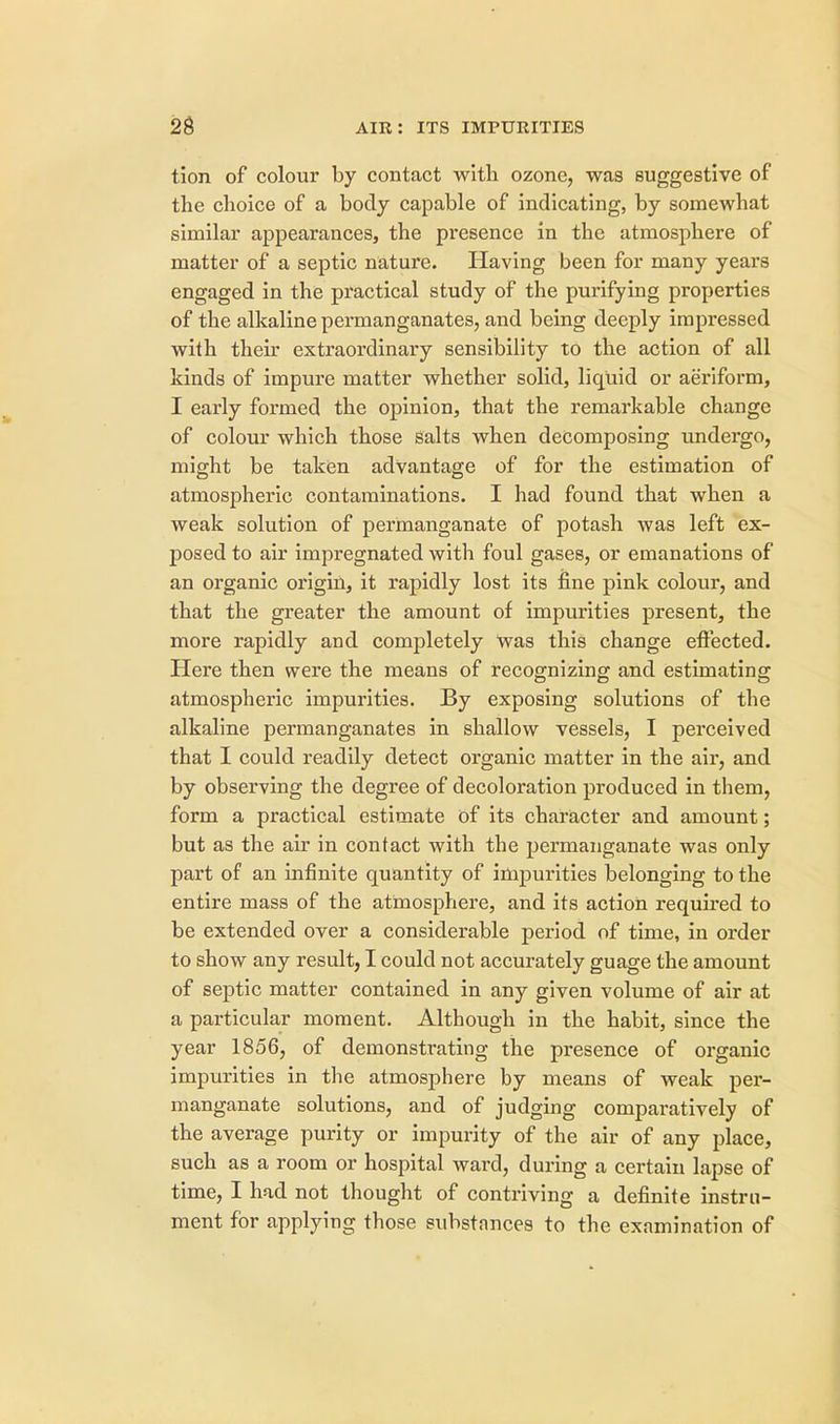 tion of colour by contact with ozone, was suggestive of the choice of a body capable of indicating, by somewhat similar appearances, the presence in the atmosphere of matter of a septic nature. Having been for many years engaged in the practical study of the purifying properties of the alkaline permanganates, and being deeply impressed with their extraordinary sensibility to the action of all kinds of impure matter whether solid, liquid or aeriform, I early formed the opinion, that the remarkable change of colour which those salts when decomposing undergo, might be taken advantage of for the estimation of atmospheric contaminations. I had found that when a weak solution of permanganate of potash was left ex- posed to air impregnated with foul gases, or emanations of an organic origin, it rapidly lost its fine pink colour, and that the greater the amount of impurities present, the more rapidly and completely Was this change effected. Here then were the means of recognizing and estimating atmospheric impurities. By exposing solutions of the alkaline permanganates in shallow vessels, I perceived that I could readily detect organic matter in the air, and by observing the degree of decoloration produced in them, form a practical estimate of its character and amount; but as the air in contact with the permanganate was only part of an infinite quantity of impurities belonging to the entire mass of the atmosphere, and its action required to be extended over a considerable period of time, in order to show any result, I could not accurately guage the amount of septic matter contained in any given volume of air at a particular moment. Although in the habit, since the year 1856, of demonstrating the presence of organic impurities in the atmosphere by means of weak per- manganate solutions, and of judging comparatively of the average purity or impurity of the air of any place, such as a room or hospital ward, during a certain lapse of time, I had not thought of contriving a definite instru- ment for applying those substances to the examination of