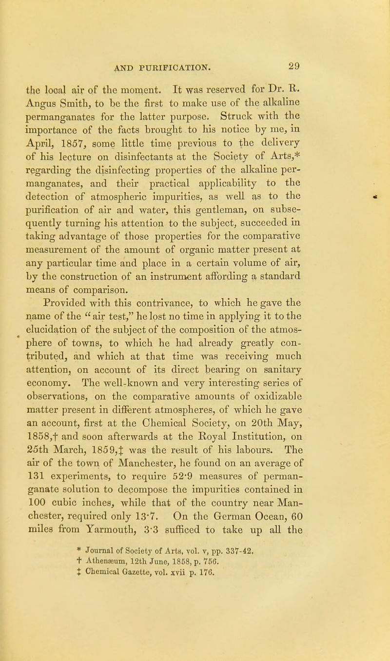 the local air of the moment. It was reserved for Dr. R. Angus Smith, to be the first to make use of the alkaline permanganates for the latter purpose. Struck with the importance of the facts brought to his notice by me, in April, 1857, some little time previous to the delivery of his lecture on disinfectants at the Society of Arts,* regarding the disinfecting properties of the alkaline per- manganates, and their practical applicability to the detection of atmospheric iinpui'ities, as well as to the purification of air and water, this gentleman, on subse- quently turning his attention to the subject, succeeded in taking advantage of those properties for the comparative measurement of the amount of organic matter present at any particular time and place in a certain volume of air, by the construction of an instrument affording a standard means of comparison. Provided with this contrivance, to which he gave the name of the  air test, he lost no time in applying it to the elucidation of the subject of the composition of the atmos- phere of towns, to which he had already greatly con- tributed, and which at that time was receiving much attention, on account of its direct bearing on sanitary economy. The well-known and very interesting series of observations, on the comparative amounts of oxidizable matter present in different atmospheres, of which he gave an account, first at the Chemical Society, on 20th May, 1858,f and soon afterwards at the Royal Institution, on 25th March, 185 9,{ was the result of his labours. The air of the town of Manchester, he found on an average of 131 experiments, to require 52*9 measures of perman- ganate solution to decompose the impurities contained in 100 cubic inches, while that of the country near Man- chester, required only 13'7. On the German Ocean, 60 miles from Yarmouth, 3*3 sufficed to take up all the * Journal of Society of Arts, vol. v, pp. 337-42. t Athenteum, 12th June, 1858, p. 756. X Chemical Gazette, vol. xvii p. 176.