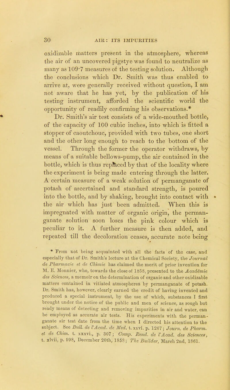 oxidizable matters present in the atmosphere, whereas the air of an uncovered pigstye was found to neutralize as many as 109*7 measures of the testing solution. Although the conclusions which Dr. Smith was thus enabled to arrive at, were generally received without question, I am not aware that he has yet, by the publication of his testing instrument, afforded the scientific world the opportunity of readily confirming his observations.* Dr. Smith's air test consists of a wide-mouthed bottle, of the capacity of 100 cubic inches, into which is fitted a stopper of caoutchouc, provided with two tubes, one short and the other long enough to reach to the bottom of the vessel. Through the former the operator withdraws, by means of a suitable bellows-pump, the air contained in the bottle, which is thus replaced by that of the locality where the experiment is being made entering through the latter. A certain measure of a weak solution of permanganate of potash of ascertained and standard strength, is poured into the bottle, and by shaking, brought into contact with » the air which has just been admitted. When this is impregnated with matter of organic origin, the perman- ganate solution soon loses the pink colour which is peculiar to it. A further measure is then added, and repeated till the decoloration ceases, accurate note being * From not being acquainted with all the facts of the case, and especially that of Dr. Smith's lecture at the Chemical Society, the Journal de Pharmacie et de Chimie has claimed the merit of prior invention for M. E. Monnier, who, towards the close of 1858, presented to the AcadSmie des Sciences, a memoir on the determination of organic and other oxidizable matters contained in vitiated atmospheres by permanganate of potash. Dr. Smith has, however, clearly earned the credit of having invented and produced a special instrument, by the use of which, substances I first brought under the notice of the public and men of science, as rough but ready means of detecting and removing impurities in air and water, can be employed as accurate air tests. His experiments with the perman- ganate air test date from the time when I directed his attention to the subject. See Bull, de I'Acad. de Med. t. xxvi. p. 1267; Journ. de Pharm. et de Chim. t. xxxvi., p. 307; Comp. Rend, de I'Acad. des Sciences, t. xlvii, p. 998, December 20th, 1858; The Builder, March 2nd, 1861.