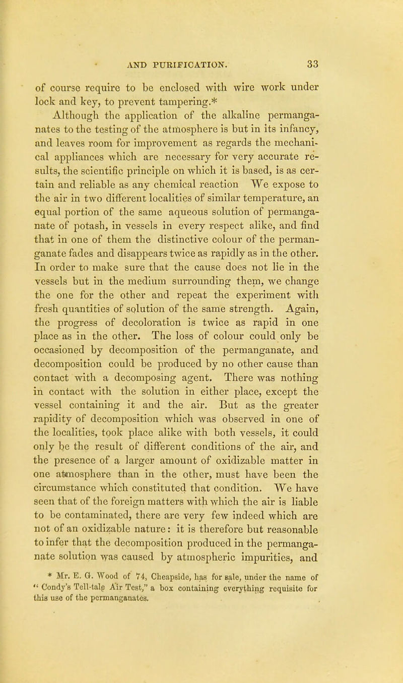 of course require to be enclosed with wire work under lock and key, to prevent tampering.* Although the application of the alkaline permanga- nates to the testing of the atmosphere is but in its infancy, and leaves room for improvement as regards the mechani- cal appliances which are necessary for very accurate re- sults, the scientific principle on which it is based, is as cer- tain and reliable as any chemical reaction We expose to the air in two different localities of similar temperature, an equal portion of the same aqueous solution of permanga- nate of potash, in vessels in every respect alike, and find that in one of them the distinctive colour of the perman- ganate fades and disappears twice as rapidly as in the other. In order to make sure that the cause does not lie in the vessels but in the medium surrounding them, we change the one for the other and repeat the experiment with fresh quantities of solution of the same strength. Again, the progress of decoloration is twice as rapid in one place as in the other. The loss of colour could only be occasioned by decomposition of the permanganate, and decomposition could be produced by no other cause than contact with a decomposing agent. There was nothing in contact with the solution in either place, except the vessel containing it and the air. But as the greater rapidity of decomposition which was observed in one of the localities, took place alike with both vessels, it could only be the result of different conditions of the air, and the presence of a larger amount of oxidizable matter in one atmosphere than in the other, must have been the circumstance which constituted that condition. We have seen that of the foreign matters with which the air is liable to be contaminated, there are very few indeed which are not of an oxidizable nature: it is therefore but reasonable to infer that the decomposition produced in the permanga- nate solution was caused by atmospheric impurities, and * Mr. E. G. Wood of 74, Cheapsidc, has for sale, under the name of  Condy's Tell-talp Air Test, a box containing everything requisite for this use of the permanganates.