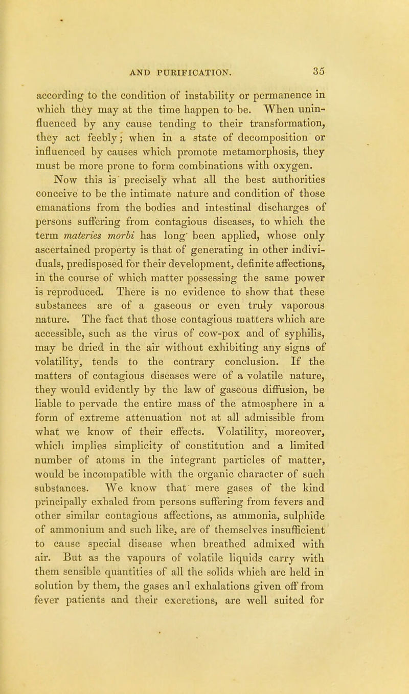 according to the condition of instability or permanence in which they may at the time happen to be. When unin- fluenced by any cause tending to their transformation, they act feebly; when in a state of decomposition or influenced by causes which promote metamorphosis, they must be more prone to form combinations with oxygen. Now this is precisely what all the best authorities conceive to be the intimate nature and condition of those emanations from the bodies and intestinal discharges of persons suffering from contagious diseases, to which the term materies morbi has long' been applied, whose only ascertained property is that of generating in other indivi- duals, predisposed for their development, definite affections, in the course of which matter possessing the same power is reproduced. There is no evidence to show that these substances are of a gaseous or even truly vaporous nature. The fact that those contagious matters which are accessible, such as the virus of cow-pox and of syphilis, may be dried in the air without exhibiting any signs of volatility, tends to the contrary conclusion. If the matters of contagious diseases were of a volatile nature, they would evidently by the law of gaseous diffusion, be liable to pervade the entire mass of the atmosphere in a form of extreme attenuation not at all admissible from what we know of their effects. Volatility, moreover, which implies simplicity of constitution and a limited number of atoms in the integrant particles of matter, would be incompatible with the organic character of such substances. We know that mere gases of the kind principally exhaled from persons suffering from fevers and other similar contagious affections, as ammonia, sulphide of ammonium and such like, are of themselves insufficient to cause special disease when breathed admixed with air. But as the vapours of volatile liquids carry with them sensible quantities of all the solids which are held in solution by them, the gases an 1 exhalations given off from fever patients and their excretions, are well suited for