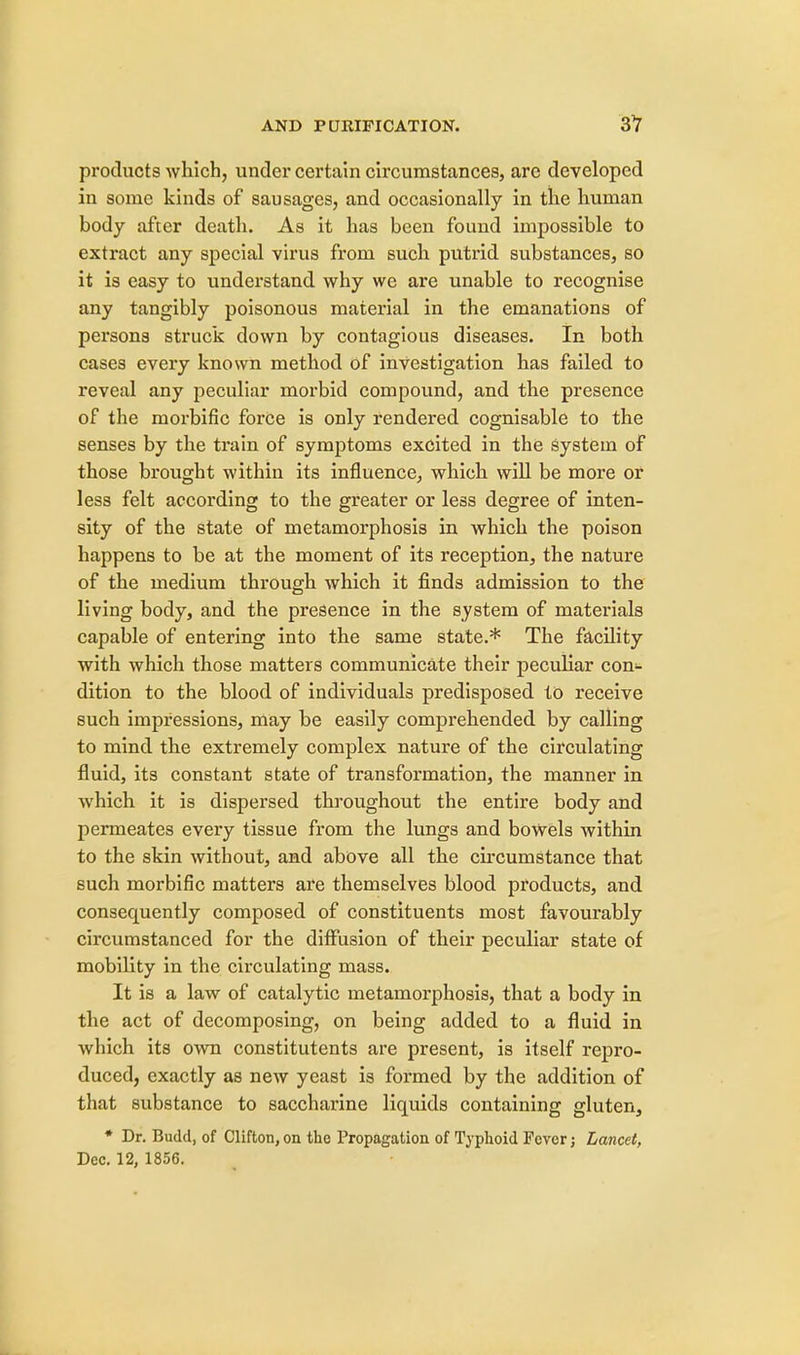 products which, under certain circumstances, are developed in some kinds of sausages, and occasionally in the human body after death. As it has been found impossible to extract any special virus from such putrid substances, so it is easy to understand why we are unable to recognise any tangibly poisonous material in the emanations of persons struck down by contagious diseases. In both cases every known method of investigation has failed to reveal any peculiar morbid compound, and the presence of the morbific force is only rendered cognisable to the senses by the train of symptoms excited in the system of those brought within its influence, which will be more or less felt according to the greater or less degree of inten- sity of the state of metamorphosis in which the poison happens to be at the moment of its reception, the nature of the medium through which it finds admission to the living body, and the presence in the system of materials capable of entering into the same state.* The facility with which those matters communicate their peculiar con- dition to the blood of individuals predisposed to receive such impressions, may be easily comprehended by calling to mind the extremely complex nature of the circulating fluid, its constant state of transformation, the manner in which it is dispersed throughout the entire body and permeates every tissue from the lungs and bowels within to the skin without, and above all the circumstance that such morbific matters are themselves blood products, and consequently composed of constituents most favourably circumstanced for the diffusion of their peculiar state of mobility in the circulating mass. It is a law of catalytic metamorphosis, that a body in the act of decomposing, on being added to a fluid in which its own constitutents are present, is itself repro- duced, exactly as new yeast is formed by the addition of that substance to saccharine liquids containing gluten, * Dr. Budd, of Clifton, on the Propagation of Typhoid Fever j Lancet, Dec. 12, 1856.