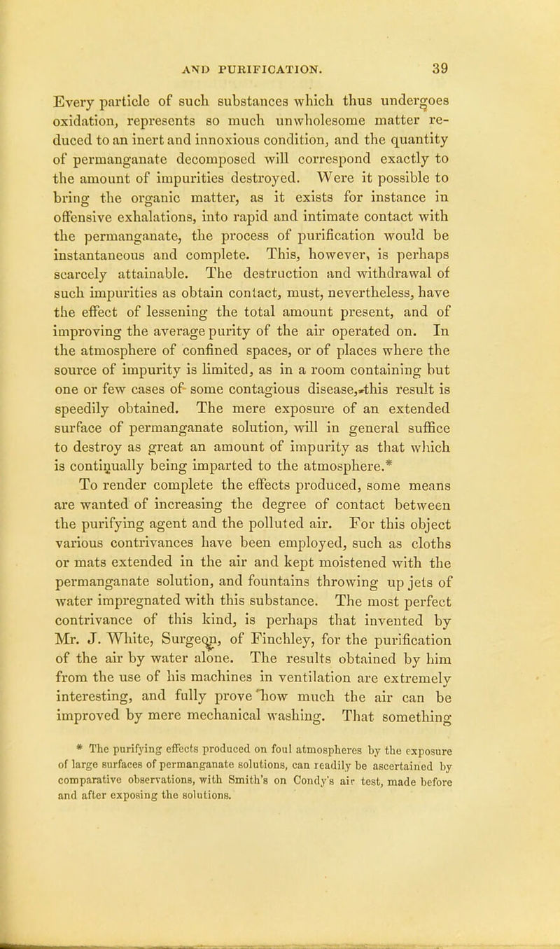 Every particle of such substances which thus undergoes oxidation, represents so much unwholesome matter re- duced to an inert and innoxious condition, and the quantity of permanganate decomposed will correspond exactly to the amount of impurities destroyed. Were it possible to bring the organic matter, as it exists for instance in offensive exhalations, into rapid and intimate contact with the permanganate, the process of purification would be instantaneous and complete. This, however, is perhaps scarcely attainable. The destruction and withdrawal of such impurities as obtain contact, must, nevertheless, have the effect of lessening the total amount present, and of improving the average parity of the air operated on. In the atmosphere of confined spaces, or of places where the source of impurity is limited, as in a room containing but one or few cases of some contagious disease,*this result is speedily obtained. The mere exposure of an extended surface of permanganate solution, will in general suffice to destroy as great an amount of impurity as that which is continually being imparted to the atmosphere.* To render complete the effects produced, some means are wanted of increasing the degree of contact between the purifying agent and the polluted air. For this object various contrivances have been employed, such as cloths or mats extended in the air and kept moistened with the permanganate solution, and fountains throwing up jets of water impregnated with this substance. The most perfect contrivance of this kind, is perhaps that invented by Mr. J. White, Surgeqn, of Finchley, for the purification of the air by water alone. The results obtained by him from the use of his machines in ventilation are extremelv interesting, and fully prove how much the air can be improved by mere mechanical washing. That something * The purifying effects produced on foul atmospheres by the exposure of large surfaces of permanganate solutions, can readily be ascertained by comparative observations, with Smith's on Condy's air test, made before and after exposing the solutions.