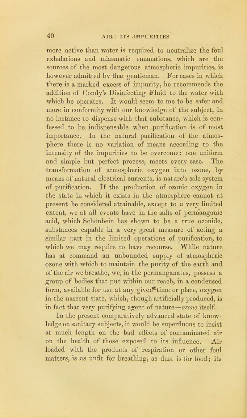 more active than water is required to neutralize the foul exhalations and miasmatic emanations, which are the sources of the most dangerous atmospheric impurities, is however admitted bv that gentleman. For cases in which there is a marked excess of impurity, he recommends the addition of Condy's Disinfecting Fluid to the water with which he operates. It would seem to me to be safer and more in conformity with our knowledge of the subject, in no instance to dispense with that substance, which is con- fessed to be indispensable when purification is of most importance. In the natural purification of the atmos- phere there is no variation of means according to the intensity of the impurities to be overcome: one uniform and simple but perfect process, meets every case. The transformation of atmospheric oxygen into ozone, by means of natural electrical currents, is nature's sole system of purification. If the production of ozonic oxygen in the state in which it exists in the atmosphere cannot at present be considered attainable, except to a very limited extent, we at all events have in the salts of permanganic acid, which Schonbein has shown to be a true ozonide, substances capable in a very great measure of acting a similar part in the limited operations of purification, to which we may require to have recourse. While nature has at command an unbounded supply of atmospheric ozone with which to maintain the purity of the earth and of the air we breathe, we, in the permanganates, possess a group of bodies that put within our reach, in a condensed form, available for use at any giveri*time or place, oxygen in the nascent state, which, though artificially produced, is in fact that very purifying agent of nature—ozone, itself. In the present comparatively advanced state of know- ledge on sanitary subjects, it would be superfluous to insist at much length on the bad effects of contaminated air on the health of those exposed to its influence. Air loaded with the products of respiration or other foul matters, is as unfit for breathing, as dust is for food; its