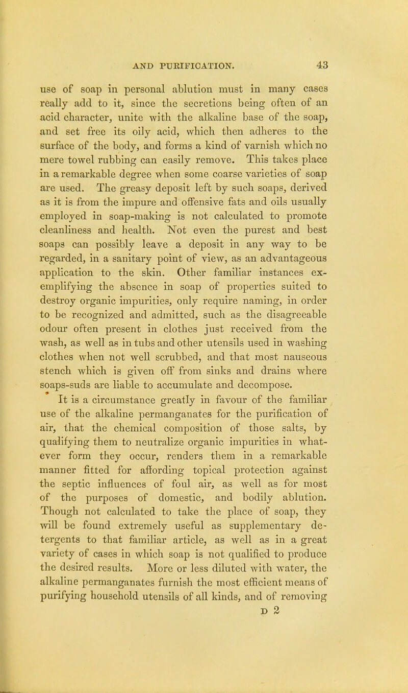 use of soap in personal ablution must in many cases really add to it, since the secretions being often of an acid character, unite with the alkaline base of the soap, and set free its oily acid, which then adheres to the surface of the body, and forms a kind of varnish which no mere towel rubbing can easily remove. This takes place in a remarkable degree when some coarse varieties of soap are used. The greasy deposit left by such soaps, derived as it is from the impure and offensive fats and oils usually employed in soap-making is not calculated to promote cleanliness and health. Not even the purest and best soaps can possibly leave a deposit in any way to be regarded, in a sanitary point of view, as an advantageous application to the skin. Other familiar instances ex- emplifying the absence in soap of properties suited to destroy organic impurities, only require naming, in order to be recognized and admitted, such as the disagreeable odour often present in clothes just received from the wash, as well as in tubs and other utensils used in washing clothes when not well scrubbed, and that most nauseous stench which is given off from sinks and drains where soaps-suds are liable to accumulate and decompose. It is a circumstance greatly in favour of the familiar use of the alkaline permanganates for the purification of air, that the chemical composition of those salts, by qualifying them to neutralize organic impurities in what- ever form they occur, renders them in a remarkable manner fitted for affording topical protection against the septic influences of foul air, as well as for most of the purposes of domestic, and bodily ablution. Though not calculated to take the place of soap, they will be found extremely useful as supplementary de- tergents to that familiar article, as well as in a great variety of cases in which soap is not qualified to produce the desired results. More or less diluted with water, the alkaline permanganates furnish the most efficient means of purifying household utensils of all kinds, and of removing D 2