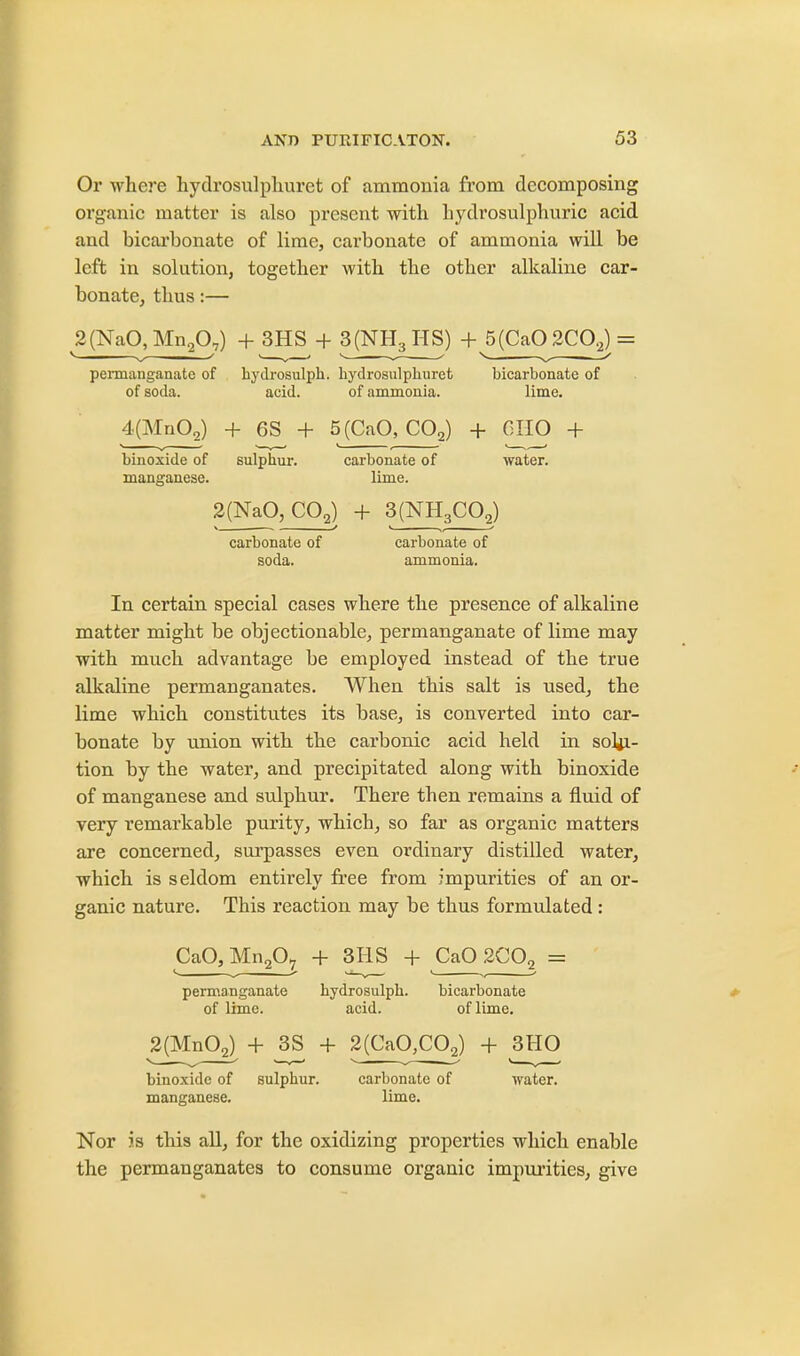 Or where hydrosulphuret of ammonia from decomposing organic matter is also present with hydrosulphuric acid and bicarbonate of lime, carbonate of ammonia will be left in solution, together with the other alkaline car- bonate, thus:— 2(NaO,Mn2Q;) + 3HS + 3(NH3HS) + 5(Ca0 2COg) = permanganate of hydrosulph. hydrosulphuret bicarbonate of of soda. acid. of ammonia. lime. 4(Mn02) + 6S + 5(CaO, CQ2) + 6HO + binoxide of sulphur. carbonate of water, manganese. lime. 2(NaO, C02) + 3(NH3C02) * * > „ * carbonate of carbonate of soda. ammonia. In certain special cases where the presence of alkaline matter might be objectionable, permanganate of lime may with much advantage be employed instead of the true alkaline permanganates. When this salt is used, the lime which constitutes its base, is converted into car- bonate by union with the carbonic acid held in solu- tion by the water, and precipitated along with binoxide of manganese and sulphur. There then remains a fluid of very remarkable purity, which, so far as organic matters are concerned, surpasses even ordinary distilled water, which is seldom entirely free from impurities of an or- ganic nature. This reaction may be thus formulated: CaO, Mn2Q7 + 3HS + CaO 2C02 = permanganate hydrosulph. bicarbonate of lime. acid. of lime. 2(Mn02) + j3S + 2(CaO,CQ2) + 3HO binoxide of sulphur. carbonate of water, manganese. lime. Nor is this all, for the oxidizing properties which enable the permanganates to consume organic impurities, give