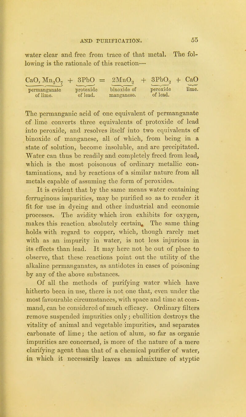 water clear and free from trace of that metal. The fol- lowing is the rationale of this reaction— CaO,Mn207 + 3PhO = 2Mn02 + 3PbO,2 f CaO permanganate protoxide binoxide of peroxide lime, of lime. of lead. manganese. of lead. The permanganic acid of one equivalent of permanganate of lime converts three equivalents of protoxide of lead into peroxide, and resolves itself into two equivalents of binoxide of manganese, all of which, from being in a state of solution, become insoluble, and are precipitated. Water can thus be readily and completely freed from lead, which is the most poisonous of ordinary metallic con- taminations, and by reactions of a similar nature from all metals capable of assuming the form of peroxides. It is evident that by the same means water containing ferruginous impurities, may be purified so as to render it fit for use in dyeing and other industrial and economic processes. The avidity which iron exhibits for oxygen, makes this reaction absolutely certain^ The same thing holds with regard to copper, which, though rarely met with as an impurity in water, is not less injurious in its effects than lead. It may here not be out of place to observe, that these reactions point out the utility of the alkaline permanganates, as antidotes in cases of poisoning by any of the above substances. Of all the methods of purifying water which have hitherto been in use, there is not one that, even under the most favourable circumstances, with space and time at com- mand, can be considered of much efficacy. Ordinary filters remove suspended impurities only; ebullition destroys the vitality of animal and vegetable impurities, and separates carbonate of lime; the action of alum, so far as organic impurities are concerned, is more of the nature of a mere clarifying agent than that of a chemical purifier of water, in which it necessarily leaves an admixture of styptic