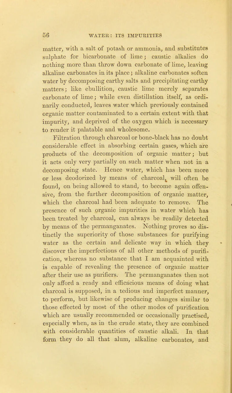 matter, with a salt of potash or ammonia, and substitutes sulphate for bicarbonate of lime; caustic alkalies do nothing more than throw down carbonate of lime, leaving alkaline carbonates in its place; alkaline carbonates soften water by decomposing earthy salts and precipitating earthy matters; like ebullition, caustic lime merely separates carbonate of lime; while even distillation itself, as ordi- narily conducted, leaves water which previously contained organic matter contaminated to a certain extent with that impurity, and deprived of the oxygen which is necessary to render it palatable and wholesome. Filtration through charcoal or bone-black has no doubt considerable effect in absorbing certain gases, which are products of the decomposition of organic matter; but it acts only very partially on such matter when not in a decomposing state. Hence water, which has been more or less deodorized by means of charcoal^ will often be found, on being allowed to stand, to become again offen- sive, from the further decomposition of organic matter, which the charcoal had been adequate to remove. The presence of such organic impurities in water which has been treated by charcoal, can always be readily detected by means of the permanganates. Nothing proves so dis- tinctly the superiority of those substances for purifying water as the certain and delicate way in which they discover the imperfections of all other methods of purifi- cation, whereas no substance that I am acquainted with is capable of revealing the presence of organic matter after their use as purifiers. The permanganates then not only afford a ready and efficacious means of doing what charcoal is supposed, in a tedious and imperfect manner, to perform, but likewise of producing changes simdar to those effected by most of the other modes of purification which are usually recommended or occasionally practised, especially when, as in the crude state, they are combined with considerable quantities of caustic alkali. In that form they do all that alum, alkaline carbonates, and