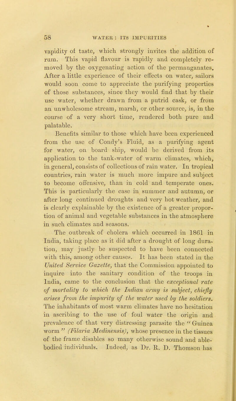 vapidity of taste, which strongly invites the addition of rum. This vapid flavour is rapidly and completely re- moved by the oxygenating action of the permanganates. After a little experience of their effects on water, sailors would soon come to appreciate the purifying properties of those substances, since they would find that by their use water, whether drawn from a putrid cask, or from an unwholesome stream, marsh, or other source, is, in the course of a very short time, rendered both pure and palatable. Benefits similar to those which have been experienced from the use of Condy's Fluid, as a purifying agent for water, on board ship, would be derived from its application to the tank-water of warm climates, which, in general, consists of collections of rain water. In tropical countries, rain water is much more impure and subject to become offensive, than in cold and temperate ones. This is particularly the case in summer and autumn, or after long continued droughts and very hot weather, and is clearly explainable by the existence of a greater propor- tion of animal and vegetable substances in the atmosphere in such climates and seasons. The outbreak of cholera which occurred in 1861 in India, taking place as it did after a drought of long dura- tion, may justly be suspected to have been connected with this, among other causes. It has been stated in the United Service Gazette, that the Commission appointed to inquire into the sanitary condition of the troops in India, came to the conclusion that the exceptional rate of mortality to which the Indian army is subject, chiefly arises from the impurity of the water used by the soldiers. The inhabitants of most warm climates have no hesitation in ascribing to the use of foul water the origin and prevalence of that very distressing parasite the  Guinea worm  (Filaria MedinensisJ, whose presence in the tissues of the frame disables so many otherwise sound and able- bodied individuals. Indeed, as Dr. R. D. Thomson has