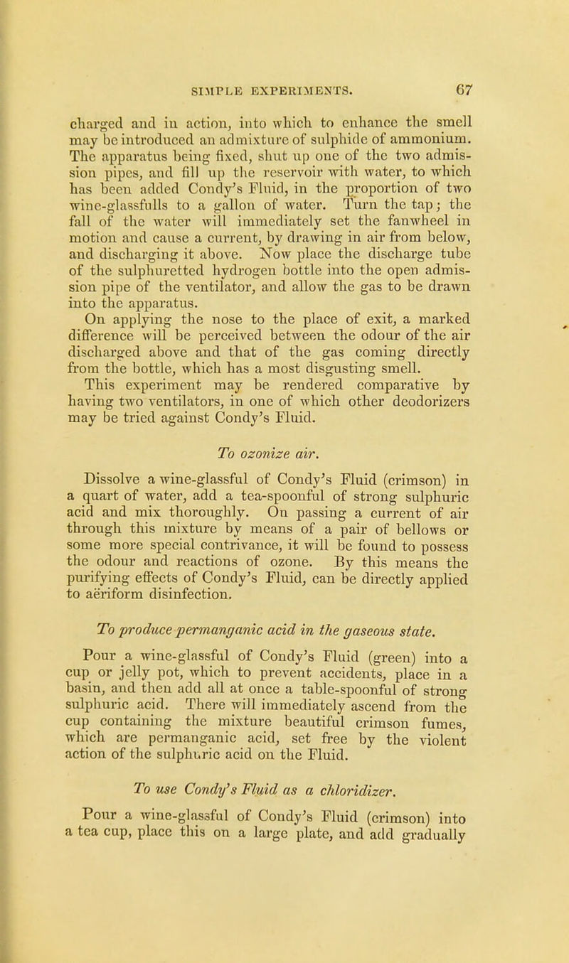 charged and in action, into which to enhance the smell may be introduced an admixture of sulphide of ammonium. The apparatus being fixed, shut up one of the two admis- sion pipes, and fill up the reservoir with water, to which has been added Condy's Fluid, in the proportion of two wine-glassfulls to a gallon of water. Turn the tap j the fall of the water will immediately set the fanwheel in motion and cause a current, by drawing in air from below, and discharging it above. Now place the discharge tube of the sulphuretted hydrogen bottle into the open admis- sion pipe of the ventilator, and allow the gas to he drawn into the apparatus. On applying the nose to the place of exit, a marked difference will be perceived between the odour of the air discharged above and that of the gas coming directly from the bottle, which has a most disgusting smell. This experiment may be rendered comparative by having two ventilators, in one of which other deodorizers may be tried against Condy's Fluid. To ozonize air. Dissolve a wine-glassful of Condy's Fluid (crimson) in a quart of water, add a tea-spoonful of strong sulphuric acid and mix thoroughly. On passing a current of air through this mixture by means of a pair of bellows or some more special contrivance, it will be found to possess the odour and reactions of ozone. By this means the purifying effects of Condy's Fluid, can be directly applied to aeriform disinfection. To produce permanganic acid in the gaseous state. Pour a wine-glassful of Condy's Fluid (green) into a cup or jelly pot, which to prevent accidents, place in a basin, and then add all at once a table-spoonful of strong sulphuric acid. There will immediately ascend from the cup containing the mixture beautiful crimson fumes, which are permanganic acid, set free by the violent action of the sulphuric acid on the Fluid. To use Condy's Fluid as a chloridizer. Pour a wine-glas3ful of Condy's Fluid (crimson) into a tea cup, place this on a large plate, and add gradually