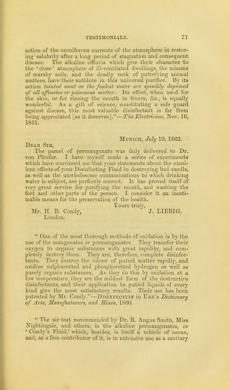 action of the ozoniferous currents of the atmosphere in restor- ing salubrity after a long period of stagnation and consequent disease. The alkaline effluvia which give their character to the ' close' atmosphere of ill-ventilated dwellings, the miasms of marshy soils, and the deadly reek of putrefying animal matters, have their antidote in this universal purifier. By its action tainted meat or the foulest water are speedily deprived of all offensive or poisonous matter. Its effect, when used for tbe skin, or for rincing the mouth in fevers, &c, is equally wonderful. As a gift of science, constituting a safe guard against disease, this most valuable disinfectant is far from being appreciated [as it deserves].—The Electrician, Nov. 16, 1861. Munich, July 19, 1862. Deak, Sie, The parcel of permanganate was duly delivered to Dr. von Pfeufer. I have myself made a series of experiments which have convinced me that your statements about the excel- lent effects of your Disinfecting Fluid in destroying bad smells, as well as the unwholesome contaminations to which driuking water is subject, are perfectly correct. It has proved itself of very great service for purifying the mouth, and washing the feet and other parts of the person. I consider it an inesti- mable means for the preservation of the health. Yours truly, Mr. H. B. Condy, J. LIE BIG-. London.  One of the most thorough methods of oxidation is by the use of the manganates or permanganates They transfer their oxygen to organic substances with great rapidity, and com- pletely destroy them. They are, therefore, complete disinfec- tants. They destroy the odour of putrid matter rapidly, and oxidize sulphuretted and phosphoretted hydrogen as well as purely organic substances. As they do this by oxidation at a low temperature, they are the mildest form of the destructive disinfectants, and their application to putrid liquids of every kind give the most satisfactory results. Their use has been patented by Mr. Condy.—Disinfection in Uiie's Dictionary of Arts, Manufacturers, and Mines, 1860.  The air test recommended by Dr. B. Angus Smith, Miss Nightingale, and others, is the alkaline permanganates, or ' Condy's Fluid,' which, besides, is itself a vehicle of ozone, and, as a free contributor of it, is in extensive use as a sanitary