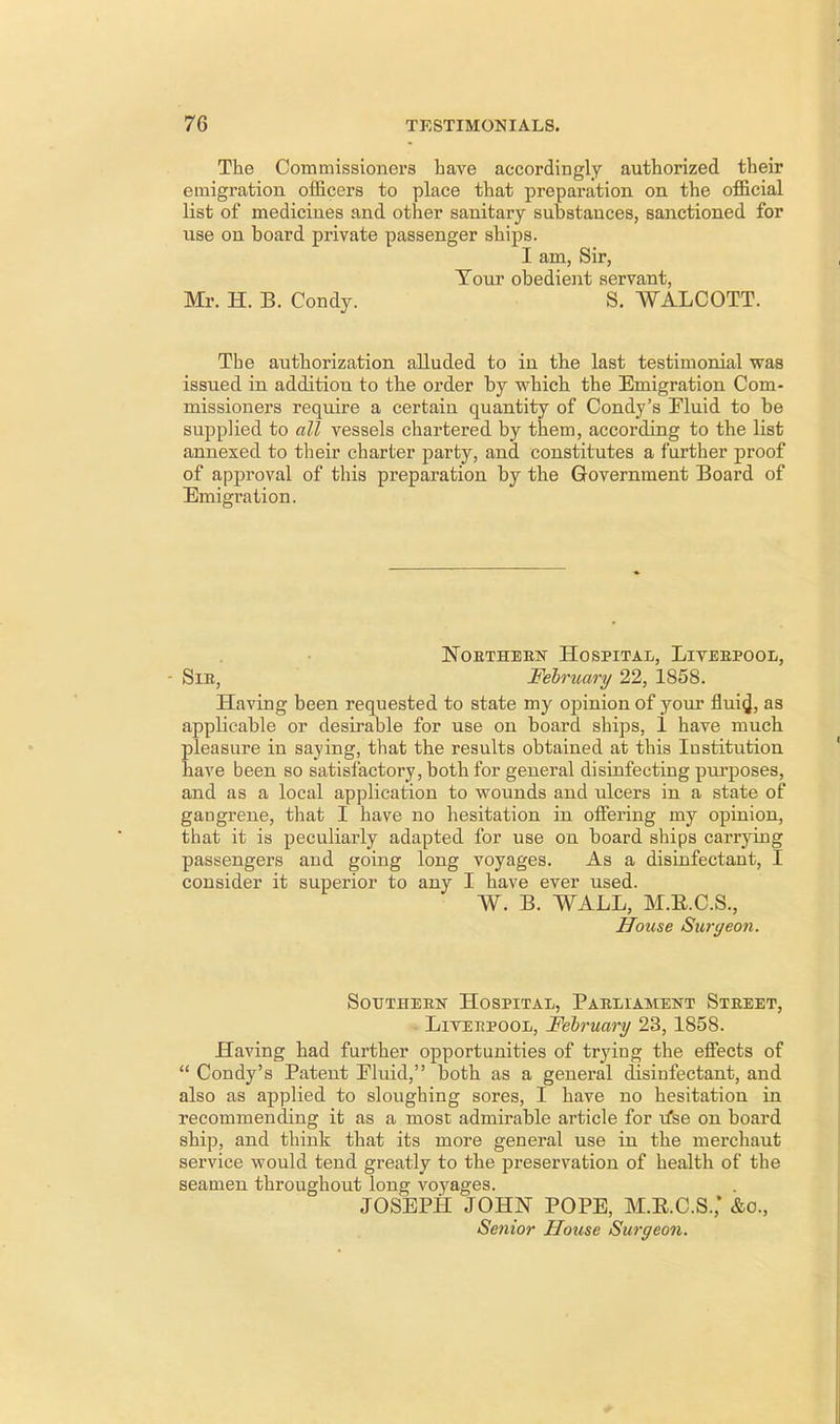 The Commissioners have accordingly authorized their emigration officers to place that preparation on the official list of medicines and other sanitary substances, sanctioned for use on board private passenger ships. I am, Sir, Tour obedient servant, Mr. H. B. Condy. S. WALCOTT. The authorization alluded to in the last testimonial was issued in addition to the order by which the Emigration Com- missioners require a certain quantity of Condy's Fluid to be supplied to all vessels chartered by them, according to the list annexed to their charter party, and constitutes a further proof of approval of this preparation by the Government Board of Emigration. Northern Hospital, Liverpool, - Sir, February 22, 1858. Having been requested to state my opinion of your flui^, as applicable or desirable for use on board ships, 1 have much pleasure in saying, that the results obtained at this Institution have been so satisfactory, both for general disinfecting purposes, and as a local application to wounds and ulcers in a state of gangrene, that I have no hesitation in offering my opinion, that it is peculiarly adapted for use on board ships carrying passengers and going long voyages. As a disinfectant, I consider it superior to any I have ever used. W. B. WALL, M.E.C.S., House Surgeon. Southern Hospital, Parliament Street, Liverpool, February 23, 1858. Having had further opportunities of trying the effects of  Condy's Patent Eluid, both as a general disinfectant, and also as applied to sloughing sores, I have no hesitation in recommending it as a most admirable article for u*se on board ship, and think that its more general use in the merchaut service would tend greatly to the preservation of health of the seamen throughout long voyages. JOSEPH JOHN POPE, M.R.C.S.; &o., Senior House Surgeon.