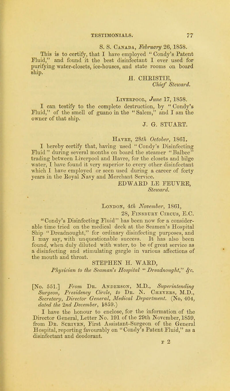 S. S. Canada, February 26, 1858. This is to certify, that I have employed  Condy's Patent Fluid, and found it the best disinfectant I ever used for purifying water-closets, ice-houses, and state rooms on board ship. H. CHEISTIE, Chief Steward. Liverpool, June 17, 1858. I can testify to the complete destruction, by  Condy's Fluid, of the smell of guano in the Salem, and I am the owner of that ship. J. G. STUAET. Havre, 28th October, 1861. I hereby certify that, having used  Condy's Disinfecting Fluid during several months on board the steamer Balbec trading between Liverpool and Havre, for the closets and bilge water, I have found it very superior to every other disinfectant which I have employed or seen used during a career of forty years in the Royal Navy and Merchant Service. EDWAED LE FEUVEE, Steward. London, Mh November, 1861, 28, FlNSBTTRY ClROUS, E.C. Condy's Disinfecting Fluid has been now for a consider- able time tried on the medical deck at the Seamen's Hospital Ship  Dreadnought, for ordinary disinfecting purposes, and I may say, with unquestionable success. It has also been found, when duly diluted with water, to be of great service as a disinfecting and stimulating gargle in various affections of the mouth and throat. STEPHEN H. WAED, Physician to the Seaman's Hospital Dreadnought 3fc. [No. 551.] From Dr. Anderson, M.D., Superintending Surgeon, Presidency Circle, to Dr. N. Chevees, M.D., Secretary, Director General, Medical Department. (No, 404, dated the 2nd December, 1-859.) I have the honour to enclose, for the information of the Director General, Letter No. 191 of the 29th November, 1859, from Dr. Scriven, First Assistant-Surgeon of the General Hospital,reporting favourably on Condy's Patent Fluid, as a disinfectant and deodorant. r 2