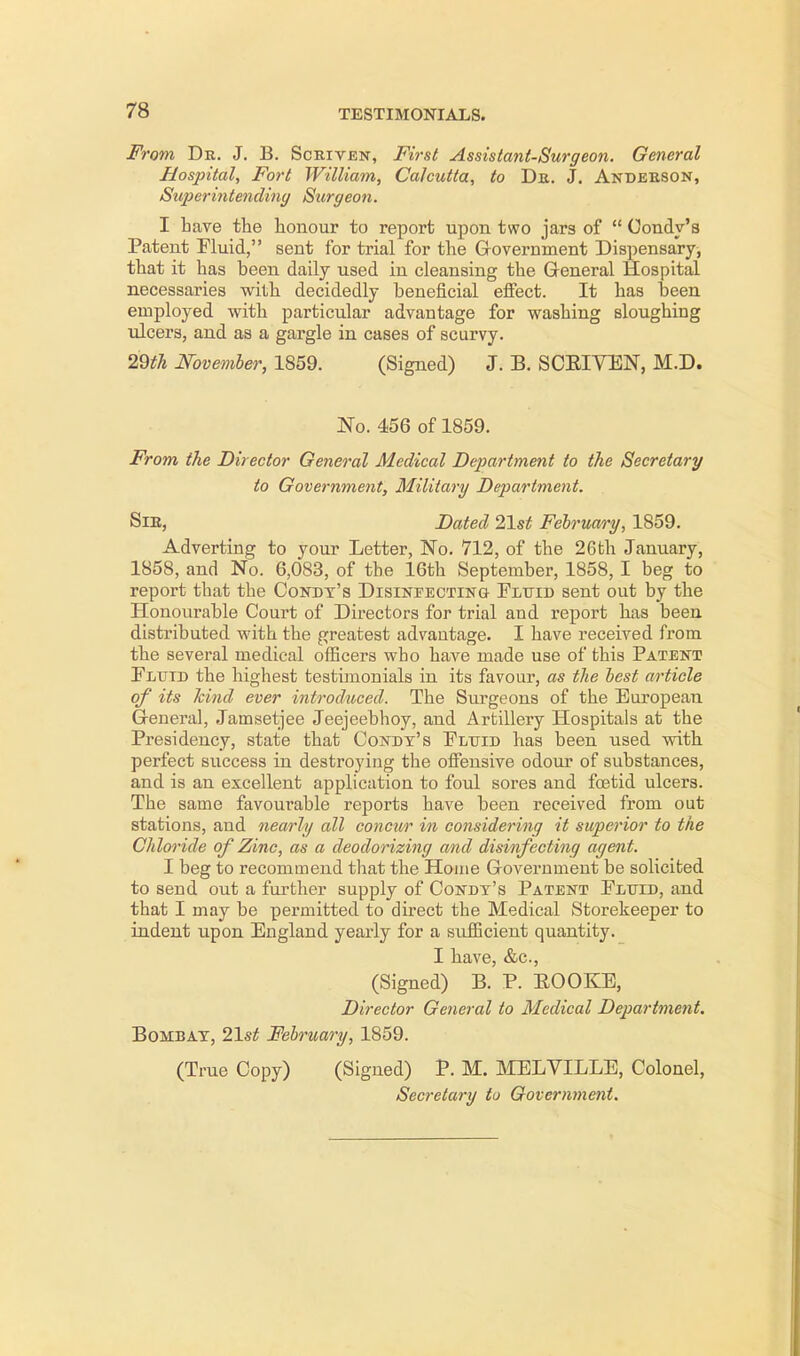 From Dr. J. B. Scriven, First Assistant-Surgeon. General Hospital, Fort William, Calcutta, to Dr. J. Anderson, Superintending Surgeon. I have the honour to report upon two jars of  Condy's Patent Fluid, sent for trial for the Government Dispensary, that it has been daily used in cleansing the General Hospital necessaries with decidedly beneficial effect. It has been employed with particular advantage for washing sloughing ulcers, and as a gargle in cases of scurvy. 29th November, 1859. (Signed) J. B. SCEIVEN, M.D. No. 456 of 1859. From the Director General Medical Department to the Secretary to Government, Military Department. Sir, Dated 2\st February, 1859. Adverting to your Letter, No. 712, of the 26th January, 1858, and No. 6,083, of the 16th September, 1858, I beg to report tbat the Condy's Disinfecting Fluid sent out by the Honourable Court of Directors for trial and report has been distributed with the greatest advantage. I have received from the several medical officers who have made use of this Patent Flutd the highest testimonials in its favour, as the best article of its kind ever introduced. The Surgeons of the European General, Jamsetjee Jeejeebhoy, and Artillery Hospitals at the Presidency, state that Condy's Fluid has been used with perfect success in destroying the offensive odour of substances, and is an excellent application to foul sores and foetid ulcers. The same favourable reports have been received from out stations, and nearly all concur in considering it superior to the Chloride of Zinc, as a deodorizing and disinfecting agent. I beg to recommend that the Home Government be solicited to send out a further supply of Condy's Patent Fluid, and that I may be permitted to direct the Medical Storekeeper to indent upon England yearly for a sufficient quantity. I have, &c, (Signed) B. P. EOOKE, Director General to Medical Department. Bombay, 21st February, 1859. (True Copy) (Signed) P. M. MELVILLE, Colonel, Secretary to Government.