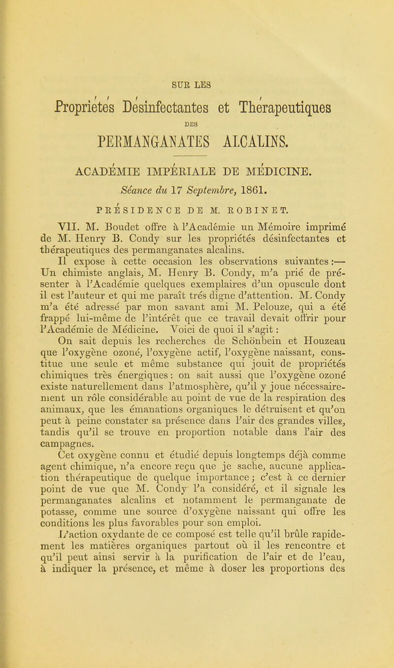 SUR LES Proprietes Desinfectantes et Therapeutiques DES PERMANGANATES ALCALINS. ACADEMIE IMPERIALS DE MEDICINE. Seance du 17 Septembre, 1861. PEESIDElfCE DE M. ROBINET. VII. M. Boudet offre a l'Academie un Memoire imprime de M. Henry B. Condy sur les proprietes desinfectantes et therapeutiques des permanganates alcalins. II expose a cette occasion les observations suivantes:— Un chimiste anglais, M. Henry B. Condy, m'a prie de pre- senter a lAcademie quelques exemplaires d'un opuscule dont il est l'auteur et qui me parait tres digne d'attention. M. Condy m'a ete adresse par mon savant ami M. Pelouze, qui a ete frappe lui-meme de l'interet que ce travail devait oflrir pour rAcademie de Medicine. Voici de quoi il s'agit: On sait depuis les recherch.es de Schonbein et Houzeau que Toxygene ozone, Toxygene actif, Toxygene naissant, cons- titue une seule et meme substance qui jouit de proprietes chimiques tres energiques: on sait aussi que Foxygene ozone existe naturellement dans 1'atmosphere, qu'il y joue necessaire- nient un role considerable au point de vue de la respiration des animaux, que les emanations organiques le detruisent et qu'on peut a peine constater sa presence dans Fair des grandes villes, tandis qu'il se trouve en proportion notable dans l'air des campagnes. Cet oxygene connu et etudie depuis longtemps deja comme agent chimique, n'a encoi'e rec?u que je sache, aucune applica- tion therapeutique de quelque importance; c'est a ce dernier point de vue que M. Condy Fa considere, et il signale les permanganates alcalins et notamment le permanganate de potasse, comme une source d'oxygene naissant qui oflre les conditions les plus favorables pour son emploi. .I/action oxydante de ce compose est telle qu'il brule rapide- ment les matieres organiques partout ou il les rencontre et qu'il peut ainsi servir a la purification de l'air et de Feau, a indiquer la presence, et meme a doser les proportions des