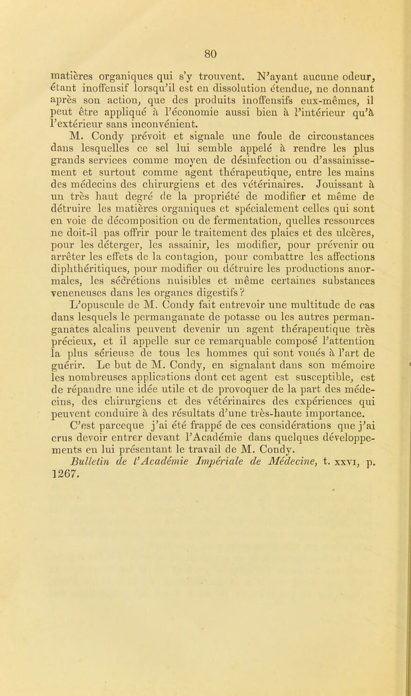 matieres organiques qui s'y trouvent. N'ayant aucune odcur, etant inoffensif lorsqu'il est en dissolution etendue, ne donnant apres son action, que des produits inoffensifs eux-meiues, il peut etre applique a l'economie aussi bien a 1'interieur qu'a l'exterieur sans inconvenient. M. Condy prevoit et signale une foule de circonstances dans lesquelles ce sel lui semble appele a rendre les plus grands services comme moven de desinfection ou d'assainisse- ment et surtout comme agent tberapeutique, entre les mains des medecins des chirurgiens et des veterinaires. Jouissant a un tres haut degre de la propriete de modifier et meme de detruire les matieres organiques et specialement celles qui sont en voie de decomposition ou de fermentation, quelles ressources ne doit-il pas offrir pour le traitement des plaies et des ulceres, pour les deterger, les assainir, les modifier, pour prevenir ou arreter les effets de la contagion, pour combattre les affections diplitheritiques, pour modifier ou detruire les productions anor- males, les secretions nuisibles et meme certaines substances veneneuses dans les organes digestifs? I/opuscule de M. Condy fait entrevoir une multitude de cas dans lesquels le permanganate de potasse ou les autres perman- ganates alcalins peuveut devenir un agent therapeutique tres precieux, et il appelle sur ce remarquable compose Pattention la plus serieuse de tous les bommes qui sont voues a l'art de guerir. Le but de M. Condy, en signalant dans son memoire les nombreuses applications dont cet agent est susceptible, est de repandre une idee utile et de provoquer de la part des mede- cins, des cbirurgiens et des veterinaires des experiences qui peuvent conduire a des resultats dJune tres-haute importance. C'est parceque j'ai ete frappe de ces considerations que j'ai crus devoir entrer devant PAcademie dans quelques developpe- ments en lui presentant le travail de M. Condy. Bulletin de I'Academie Imperiale de Medecine, t. xxvi, p. 1267.