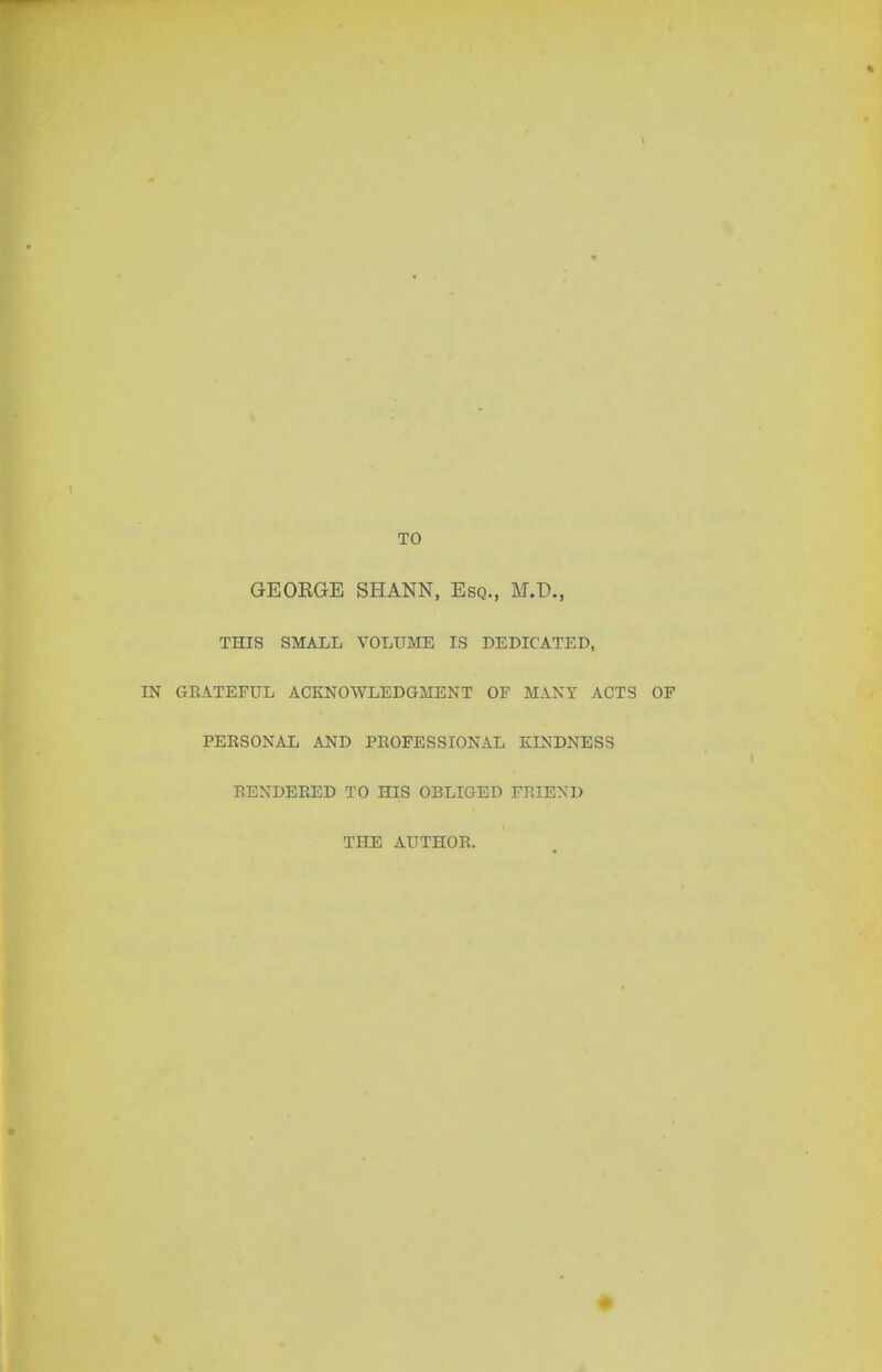 * TO GEOEGE SHANN, Esq., M.D., THIS SMALL VOLUME IS DEDICATED, IN GEATEFUL ACKNOWLEDGMENT OP MANY ACTS OF PEESONAL AND PEOFESSIONAL KINDNESS EENDEEED TO HIS OBLIGED FEIEXD THE AUTHOE.