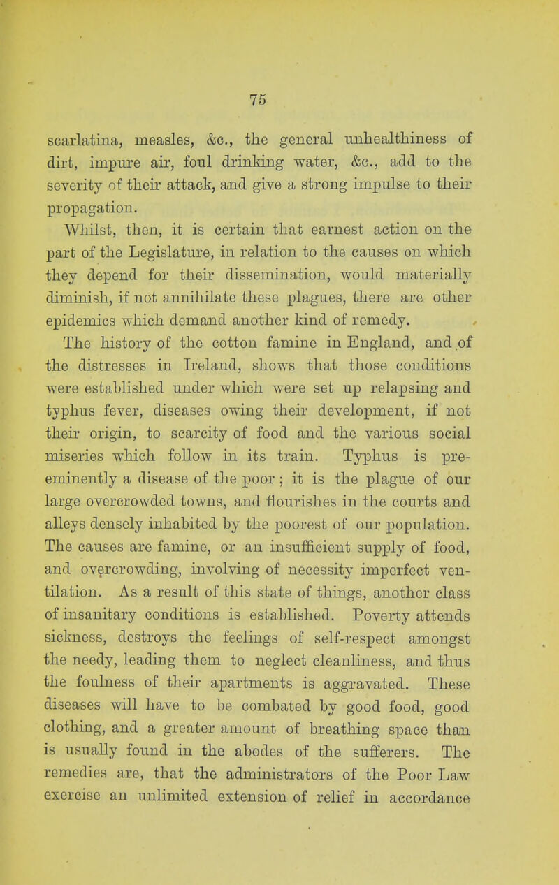 scarlatina, measles, &c., the general unliealthiness of dirt, impure air, foul drinking water, &c., add to the severity of their attack, and give a strong impulse to their propagation. Whilst, then, it is certain that earnest action on the part of the Legislature, in relation to the causes on which they depend for their dissemination, would materially diminish, if not annihilate these plagues, there are other epidemics which demand another kind of remedy. The history of the cotton famine in England, and of the distresses in Ireland, shows that those conditions were established under which were set up relapsing and typhus fever, diseases owing their development, if not their origin, to scarcity of food and the various social miseries which follow in its train. Typhus is pre- eminently a disease of the poor; it is the plague of our large overcrowded towns, and flourishes in the courts and alleys densely inhabited by the poorest of our population. The causes are famine, or an insufficient supply of food, and overcrowding, involving of necessity imperfect ven- tilation. As a result of this state of things, another class of insanitary conditions is established. Poverty attends sickness, destroys the feelings of self-respect amongst the needy, leading them to neglect cleanliness, and thus the foulness of their apartments is aggravated. These diseases will have to be combated by good food, good clothing, and a greater amount of breathing space than is usually found in the abodes of the sufferers. The remedies are, that the administrators of the Poor Law exercise an unlimited extension of relief in accordance