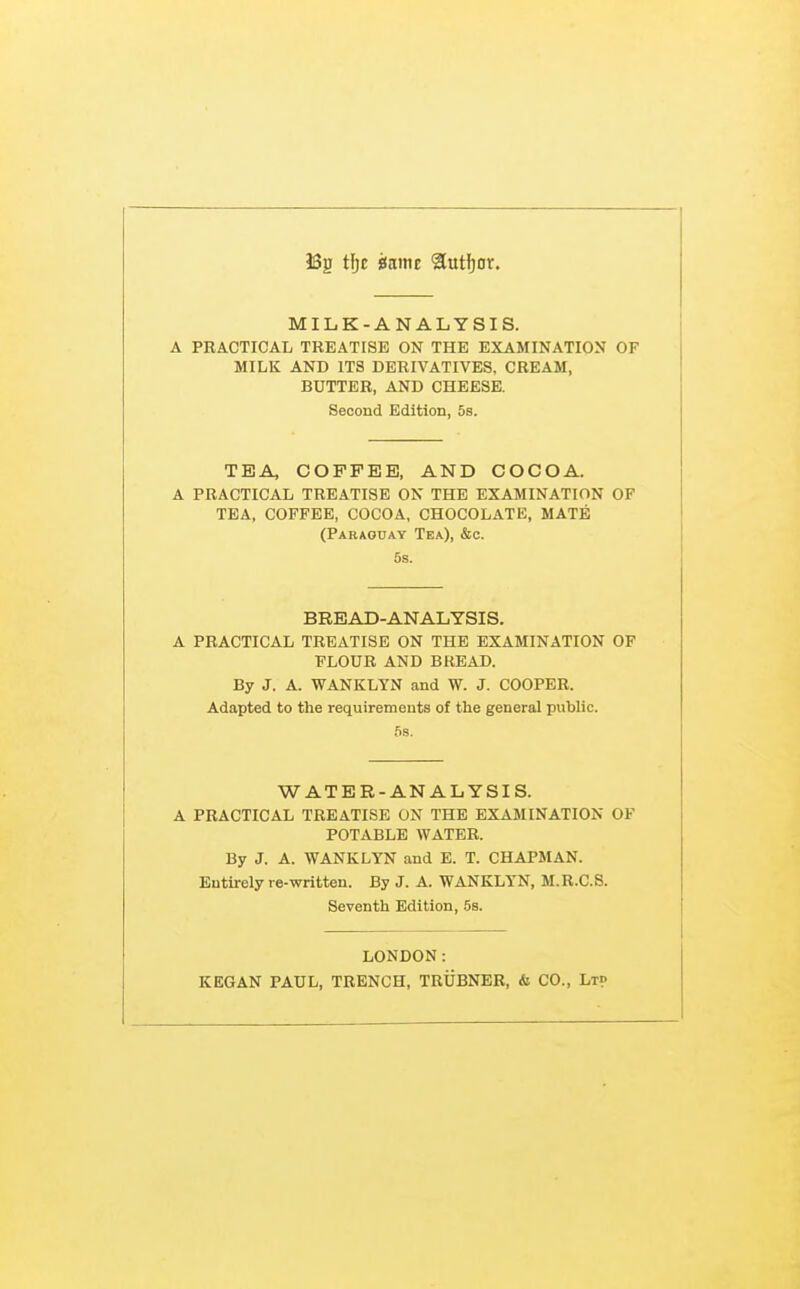 J3g tijc mm 2lutf)or. MILK-ANALYSIS. A PRACTICAL TREATISE ON THE EXAMINATION OF MILK AND ITS DERIVATIVES. CREAM, BUTTER, AND CHEESE. Second Edition, 5s. TEA, COFFEE, AND COCOA. A PRACTICAL TREATISE ON THE EXAMINATION OF TEA, COFFEE, COCOA, CHOCOLATE, MATE (Paraouay Tea), &o. 5s. BREAD-ANALYSIS. A PRACTICAL TREATISE ON THE EXAMINATION OF FLOUR AND BREAD. By J. A. WANKLYN and W. J. COOPER. Adapted to the requirements of the general public. 5s. WATER-ANALYSIS. A PRACTICAL TREATISE ON THE EXAMINATION OF POTABLE WATER. By J. A. WANKLYN and E. T. CHAPMAN. Entirely re-written. By J. A. WANKLYN, M.R.C.S. Seventh Edition, 5s. LONDON: KEGAN PAUL, TRENCH, TRUBNEB, & CO., Lt?