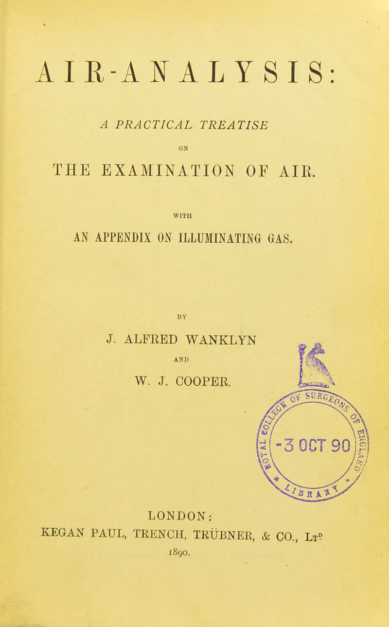 A PRACTICAL TREATISE ON THE EXAMINATION OF AIE. WITH AN APPENDIX ON ILLUMINATING GAS. BY J. ALFRED WANKLYN AND W. J. COOPER. LONDON: KEGAN PAUL, TRENCH, TRUBNER, & CO, Lt? 1890.