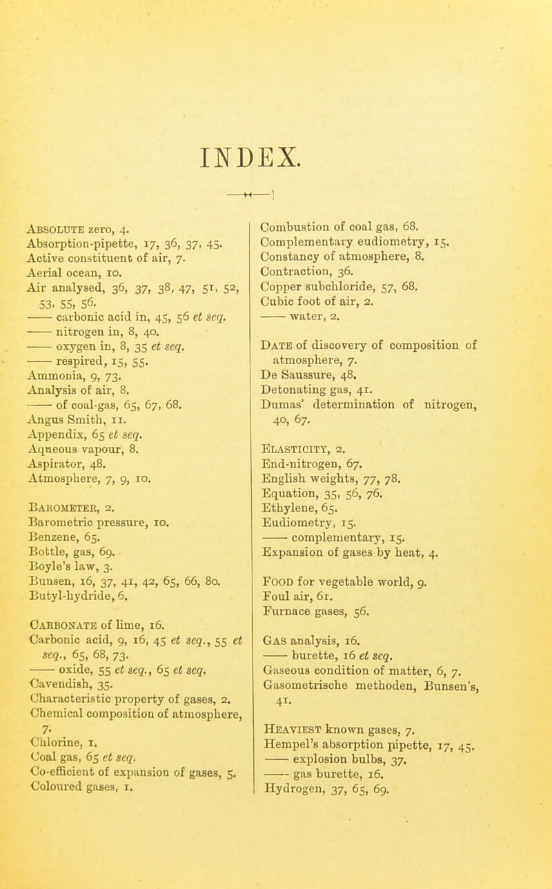 INDEX. Absolute zero, 4. Absorption-pipette, 17, 36, 37, 45. Active constituent of air, 7. Aerial ocean, 10. Air analysed, 36, 37, 38, 47, 51, 52, S3. SS, 56. carbonic acid in, 45, 56 et scq. nitrogen in, 8, 40. ■ oxygen in, 8, 35 et seq. ■ respired, 15, 55. Ammonia, 9, 73. Analysis of air, 8. of coal-gas, 65, 67, 68. Angus Smith, 11. Appendix, 65 et seq. Aqueous vapour, 8. Aspirator, 48. Atmosijhere, 7, 9, 10. Barometer, 2. Barometric pressure, 10. Benzene, 65. Bottle, gas, 6g. Boyle's law, 3. Bunsen, 16, 37, 41, 42, 65, 66, 80. Butyl-hydride, 6. Cabbonate of lime, 16. Carbonic acid, 9, 16, 45 et seq., 55 et seq., 6s, 68, 73. oxide, 55 et seq., 65 et seq. Cavendish, 35. Characteristic property of gases, 2. Chemical composition of atmosphere, 7- Chlorine, i. Coal gas, 65 et seq. Co-efficient of expansion of gases, 5. Coloured gases, i. Combustion of coal gas, 68. Complementary eudiom.etry, 15. Constancy of atmosphere, 8. Contraction, 36. Copper subchloride, 57, 68. Cubic foot of air, 2. water, 2. Date of discovery of composition of atmosphere, 7. De Saussure, 48. Detonating gas, 41. Dumas' determination of nitrogen, 40, 67. Elasticity, 2. End-nitrogen, 67. English weights, 77, 78. Equation, 35, 56, 76. Ethylene, 65. Eudiometry, 15. complementary, 15. Expansion of gases by heat, 4. Food for vegetable world, g. Foul air, 61. Furnace gases, 56. Gas analysis, 16. burette, 16 et seq. Gaseous condition of matter, 6, 7. Gasometrische methoden, Bunsen's, 41- Heaviest known gases, 7. Hempel's absorption pipette, 17, 45. explosion bulbs, 37. gas burette, 16. Hydrogen, 37, 65, 6g.