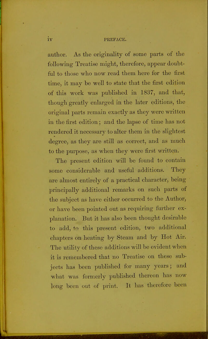 autlior. As tlie originality of some parts of the following Treatise miglit, therefore, appear doubt- ful to those who now read them here for the first time, it may be well to state that the first edition of this work was published in 1837, and that, though greatly enlarged in the later editions, the original parts remain exactly as they were written in the first edition; and the lapse of time has not rendered it necessary to alter them in the slightest degree, as they are still as correct, and as much to the purpose, as when they were first written. The present edition will be found to contain some considerable and useful additions. They are almost entirely of a practical character, being principally additional remarks on such parts of the subject as have either occurred to the Author, or have been pointed out as requiring further ex- planation. But it has also been thought desirable to add, t'^ this present edition, two additional chapters on heating by Steam and by Hot Air. The utility of these additions will be evident when it is remembered that no Treatise on these sub- jects has been published for many years; and what was formerly published thereon has now long been out of print. It has therefore been