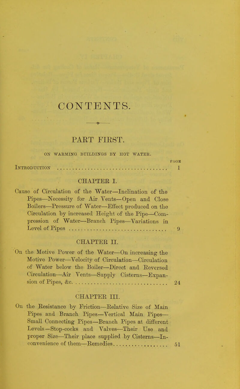 CONTENTS. PART FIRST. on -warming buildings by hot water. Introduction CHAPTER I. Cause of Circulation of the Water—Inclination of the Pipes—Necessity for Air Vents—Open and Close Boilers—^Pressure of Water—Effect produced on the OLrculation by increased Height of the Pipe—Com- pression of Water—Branch Pipes—Yariations in Level of Pipes CHAPTER II. On the Motive Power of the Water—On increasing the Motive Power—Telocity of Circulation—Circulation of Water below the Boiler—Direct and Reversed Circulation—^Air Vents—Supply Cisterns—Expan- sion of Pipes, &c CHAPTER III. On the Resistance by Friction—Relative Size of Main Pipes and Branch Pipes—Vertical Main Pipes— Small Connecting Pipes—Branch Pipes at different Levels—Stop-cocks and Valves—Their Use and proper Size—Their place supplied by Cisterns—In- convenience of them—Remedies