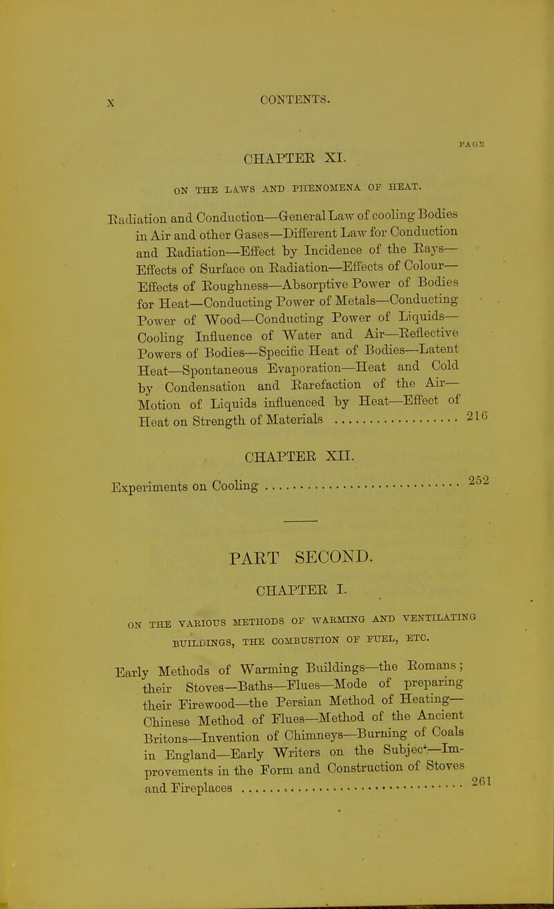 CHA.PTEE XI. ON THE LA.-WS AND PHENOMENA OF HEAT. E tuliation and Conduction—General Law of cooling Bodies in Air and other Gases—Different Law for Conduction and Eadiation—Effect by Incidence of the Eays— Effects of Surface on Eadiation—Effects of Colour- Effects of Eoughness—Absorptive Power of Bodies for Heat—Conducting Power of Metals—Conducting Power of Wood—Conducting Power of Liquids— Cooling Influence of Water and Air—Eeflective Powers of Bodies—Specific Heat of Bodies—Latent Heat—Spontaneous Evaporation—Heat and Cold by Condensation and Earefaction of the Air- Motion of Liquids influenced by Heat—Effect of Heat on Strength of Materials CHAPTEE XII. Experiments on Cooling PART SECOND. CHAPTEE I. ON THE VABIOTTS METHODS OJ? WAEMING AND VENTILATING BUILIiINGS, THE COMBUSTION OF FUEL, ETC. Early Methods of Warming Buildings—the Eomans; their Stoves—Baths—Elues—Mode of preparmg theii- Eirewood—the Persian Method of Heating- Chinese Method of Elues—Method of the Ancient Britons—Invention of CHmneys—Burning of Coals in England—Early Writers on the Subjec^—Im- lirovements in the Eorm and Construction of Stoves and Eireplaces , 