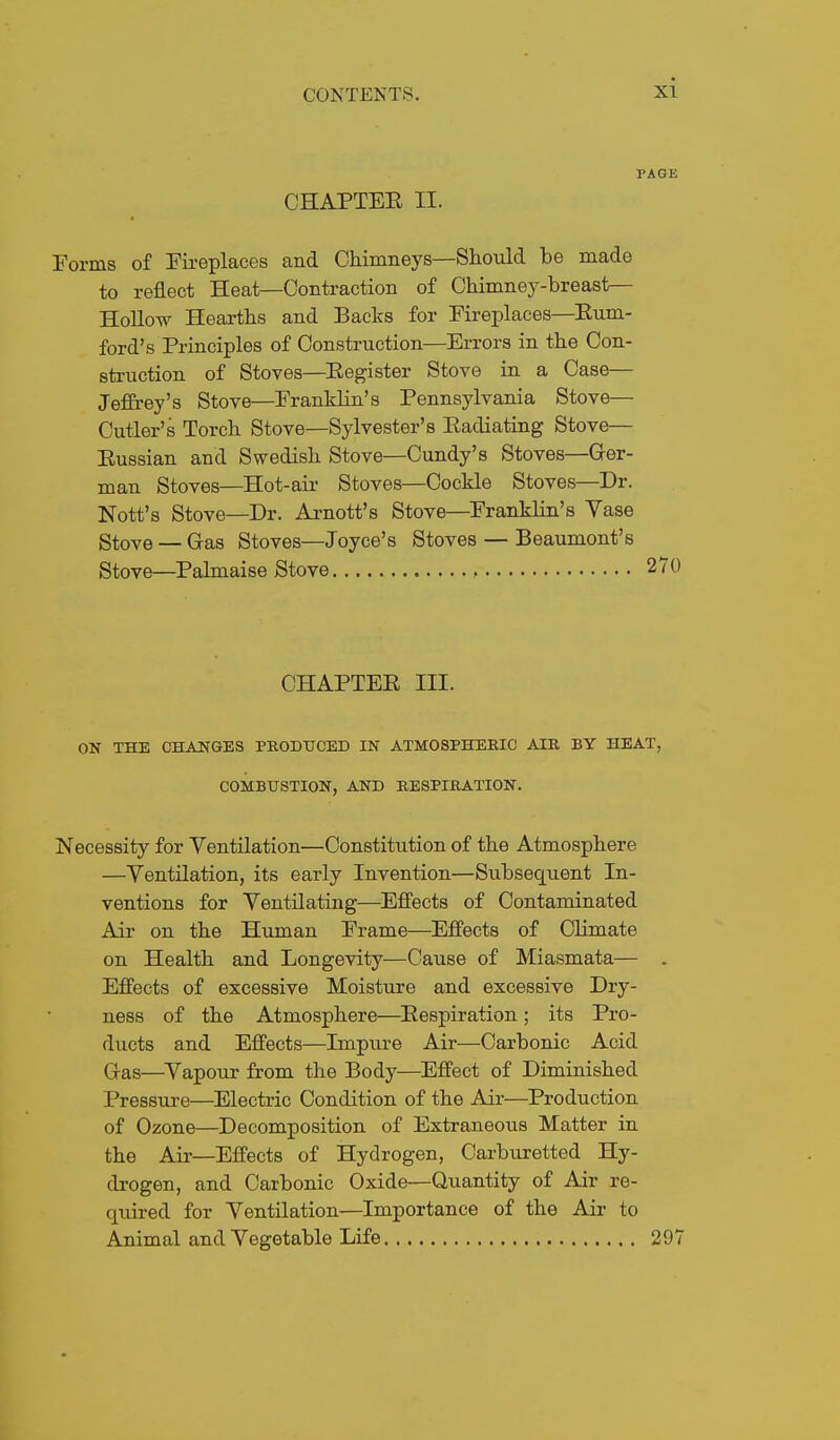 PAGE CHAPTEE II. Forms of Fii-eplaces and Chimneys—Should be made to reflect Heat—Contraction of Chimney-breast— Hollow Hearths and Backs for Fireplaces—Eum- ford's Principles of Construction—Errors in the Con- struction of Stoves—Eegister Stove in a Case— Jeffrey's Stove—Franklin's Pennsylvania Stove— Cutler's Torch Stove—Sylvester's Eadiating Stove— Eussian and Swedish Stove—Candy's Stoves—Ger- man Stoves—Hot-ail- Stoves—Cockle Stoves—Dr. Nott's Stove—Dr. Arnott's Stove—Franklin's Vase Stove — Gas Stoves—Joyce's Stoves — Beaumont's Stove—Palmaise Stove 270 CHAPTEE III. ON THE CHANGES PBODTJCED IN ATMOSPHERIC AIR BY HEAT, COMBUSTION, AND RESPIRATION. Necessity for Ventilation—Constitution of the Atmosphere —Ventilation, its early Invention—Subsequent In- ventions for Ventilating—Effects of Contaminated Air on the Human Frame—Effects of Climate on Health and Longevity—Cause of Miasmata— . Effects of excessive Moisture and excessive Dry- ness of the Atmosphere—Eespiration; its Pro- ducts and Effects—Impiu'e Air—Carbonic Acid Gas—^Vapour from the Body—Effect of Diminished Pressure—Electric Condition of the Air—Production of Ozone—Decomposition of Extraneous Matter in the Air—Effects of Hydrogen, Carburetted Hy- drogen, and Carbonic Oxide—Quantity of Air re- quired for Ventilation—Importance of the Air to Animal and Vegetable Life 297