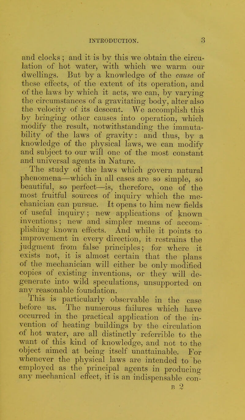 and clocks ; and it is by this we obtain the circu- lation of hot water, with which we warm our dwellings. But by a knowledge of the cause of these eifects, of the extent of its operation, and of the laws by which it acts, we can, by varying the cu'cumstances of a gravitating body, alter also the velocity of its descent. We accomplish this by bringing other causes into operation, which modify the result, notwithstanding the immuta- bility of the laws of gravity: and thus, by a knowledge of the physical laws, we can modify and subject to oiu- will one of the most constant and universal agents in Nature. The study of the laws which govern natural phenomena—which in all cases are so simple, so beautiful, so perfect—is, therefore, one of the most fruitful sources of inquiry which the me- chanician can pursue. It opens to him new fields of useful inquiiy; new applications of known inventions; new and simpler means of accom- plishing known effects. And while it points to improvement in every dii-ection, it restrains the judgment fr'om false principles; for where it exists not, it is almost certain that the plans of the mechanician will either be only modified copies of existing inventions, or they will de- generate into wild speculations, unsupported on any reasonable foundation. This is particularly observable in the case before us. The numerous failures which have occurred in the practical application of the in- vention of heating buildings by the circulation of hot water, are all distinctly referrible to the want of this kind of knowledge, and not to the object aimed at being itself unattainable. For whenever the physical laws are intended to be employed as the principal agents in producing any mechanical effect, it is an indispensable con- B 2