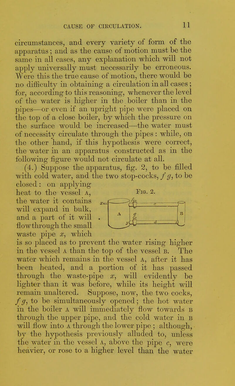 circumstances, and every variety of form of the apparatus; and as the cause of motion must be the same in all cases, any explanation which will not apply universally must necessarily be erroneous. Were this the true cause of motion, there would be no difficulty in obtaining a circulation in all cases ; for, according to this reasoning, whenever the level of the water is higher in the boiler than in the pipes—or even if an upright pipe were placed on the top of a close boiler, by which the pressm-e on the surface would be increased—the water must of necessity circulate through the pipes : while, on the other hand, if this hypothesis were correct, the water in an apparatus constructed as in the following figure would not circulate at all. (4.) Suppose the apparatus, fig. 2, to be filled with cold water, and the two stop-cocks, / to be closed: on a23plying heat to the vessel a, I'lf*- 2. the water it contains will expand in bulk, and a part of it will . flow through the small waste pipe which is so j)laced as to prevent the water rising higher in the vessel A than the top of the vessel b. The water which remains in the vessel a, after it has been heated, and a portion of it has passed through the waste-pipe will evidently be lighter than it was before, while its height will remain unaltered. Suppose, now, the two cocks, / to be simultaneously opened; the hot water in the boiler a will immediately flow towards b through the upper pipe, and the cold water in b will flow into A through the lower pipe ; although, by the hypothesis previously alluded to, unless the water in the vessel a, above the pijDe c, were heavier, or rose to a higher level than the water