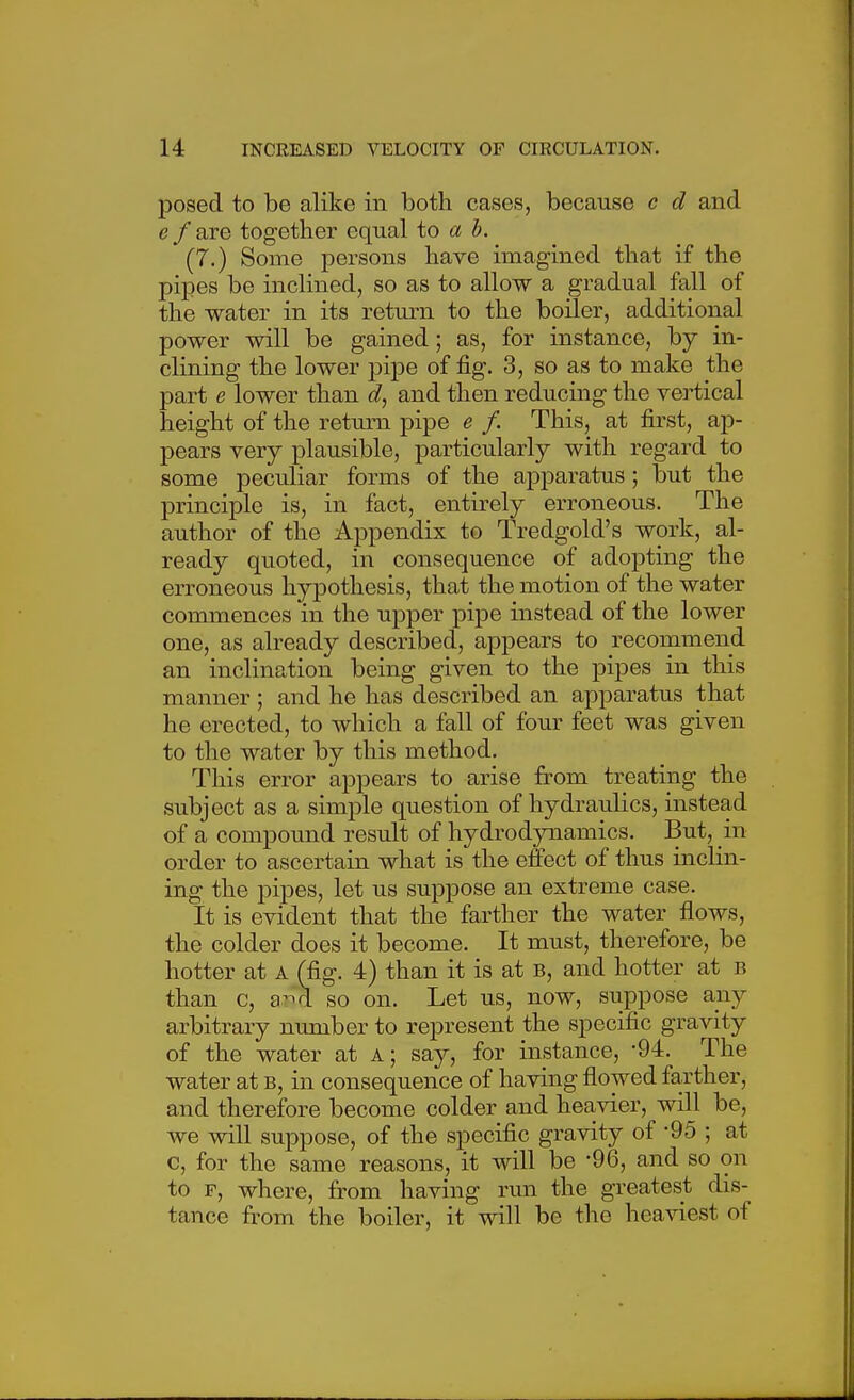 posed to be alike in both cases, because c d and e f are together equal to a b. (7.) Some persons have imagined that if the pipes be inclined, so as to allow a gradual fall of the water in its return to the boiler, additional power will be gained; as, for instance, by in- clining the lower j)ipe of fig. 3, so as to make the part e lower than d, and then reducing the vertical height of the return pipe e f. This, at first, ap- pears very plausible, particularly with regard to some peculiar forms of the apparatus; but the principle is, in fact, entirely erroneous. The author of the Appendix to Tredgold's work, al- ready quoted, in consequence of adopting the erroneous hypothesis, that the motion of the water commences in the upper pipe instead of the lower one, as already described, appears to recommend an inclination being given to the pipes in this manner ; and he has described an apparatus that he erected, to which a fall of four feet was given to the water by this method. This error appears to arise from treating the subject as a simple question of hydraulics, instead of a compound result of hydrodynamics. But, in order to ascertain what is the effect of thus inclin- ing the pipes, let us suppose an extreme case. It is evident that the farther the water flows, the colder does it become. It must, therefore, be hotter at a (fig. 4) than it is at b, and hotter at b than c, a^A so on. Let us, now, suppose any arbitrary number to represent the specific gravity of the water at a; say, for instance, '94. The water at b, in consequence of having flowed farther, and therefore become colder and heavier, will be, we will suppose, of the specific gravity of -95 ; at c, for the same reasons, it will be -96, and so on to F, where, from having run the greatest dis- tance from the boiler, it will be the heaviest of