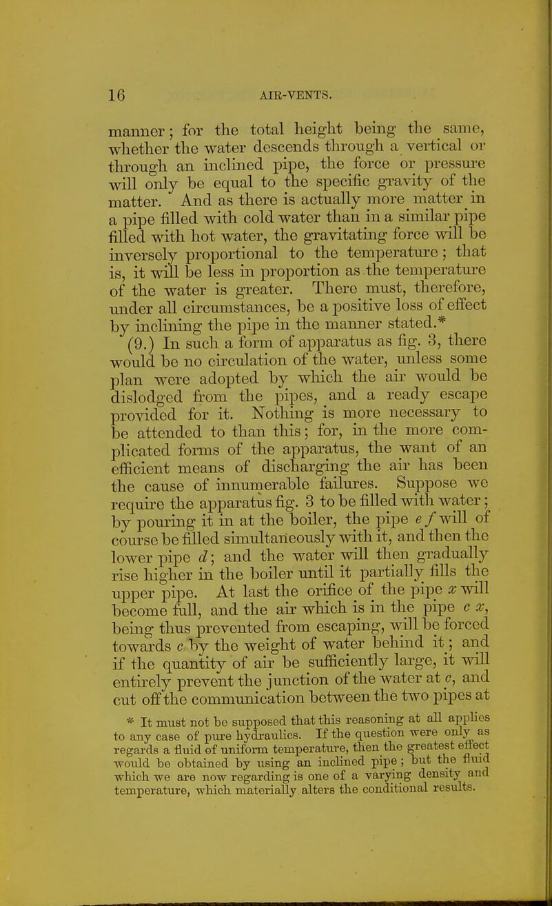 manner; for the total height bemg tlie _ same, whether the water descends tlirough a vertical or through an inclined pipe, the force or pressm-e will only be equal to the specific gi-avity of the matter. And as there is actually more matter in a pipe filled with cold water than in a similar pipe filled with hot water, the gravitating force mil be inversely proportional to the temperatm-e; that is, it will be less in proportion as the temperatm-e of the water is greater. There must, therefore, under all circumstances, be a positive loss of effect by inclining the pipe in the manner stated.* (9.) In such a form of apparatus as fig. 3, there would be no circulation of the water, unless some plan were adopted hj^ which the air would be dislodged fi:om the pipes, and a ready escape provided for it. Nothing is more necessary to be attended to than this; for, in the more com- plicated forms of the apparatus, the want of an efficient means of discharging the air has been the cause of innumerable failm-es. Suppose we require the apparatus fig. 3 to be filled with water; by pouring it in at the boiler, the pipe e/will of coiu^se be filled simultaneously with it, and then the lower pipe d; and the water will then gradually rise higher in the boiler until it partially fills the upper pipe. At last the orifice of the pipe x wdl become fall, and the air which is in the pipe c x, being thus prevented firom escaping, will be forced towards c by the weight of water behind it ; and if the quantity of air be sufficiently large, it will entii-ely prevent the junction of the water ate, and cut off the communication between the two pipes at * It must not be supposed that this reasoning at aU applies to any case of piire hydraulics. If the question were only as regards a fluid of uniform temperature, then the greatest eliect woidd be obtained by using an inclined pipe ; but the fiiud which we are now regarding is one of a varying density and temperature, which materially alters the conditional results.