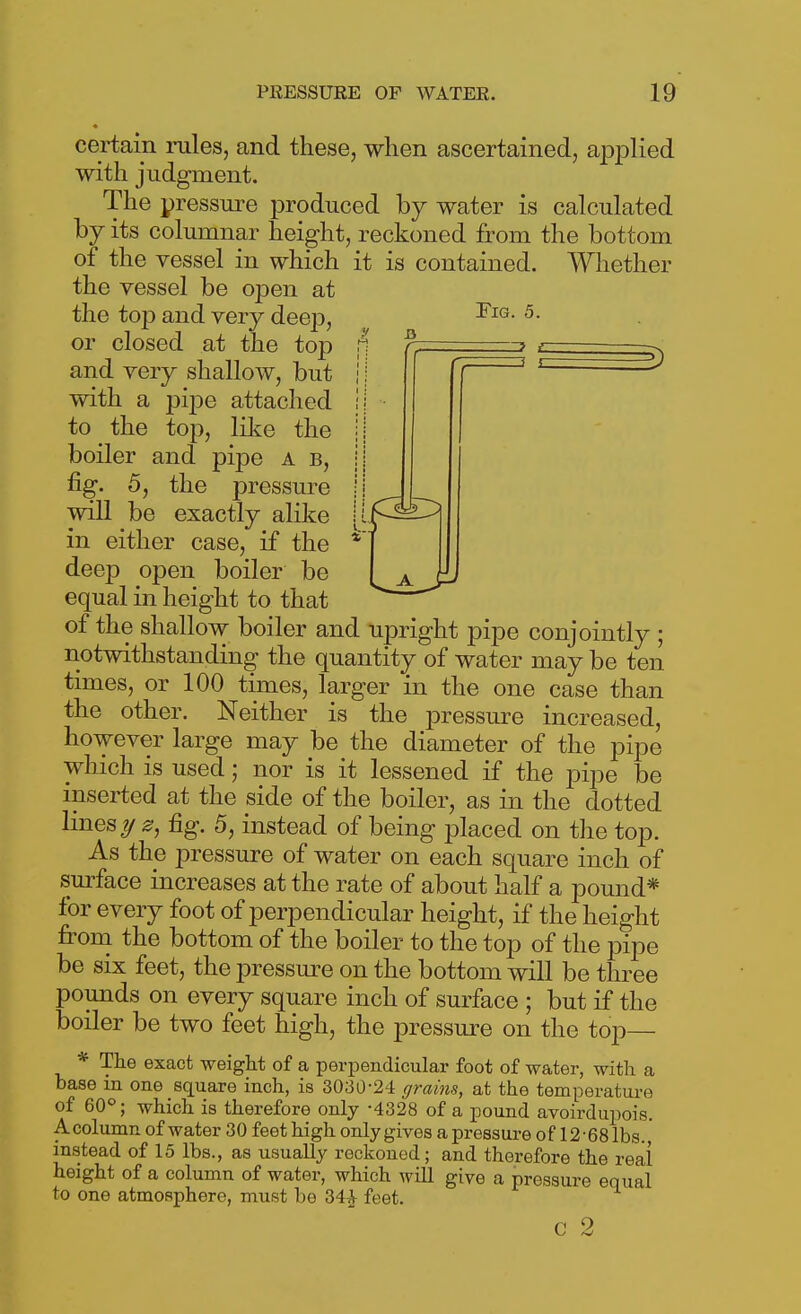 Fig. 5. certain rules, and these, when ascertained, applied with judgment. The pressure produced by water is calculated by its columnar height, reckoned from the bottom of the vessel in which it is contained. Whether the vessel be open at the top and very deep, or closed at the top and very shallow, but with a pijDe attached to the top, like the boiler and pipe a b, fig. 5, the pressure will be exactly alike in either case, if the deep open boiler be equal in height to that of the shallow boiler and upright pipe conjointly ; notwithstanding the quantity of water may be ten times, or 100 times, larger in the one case than the other. Neither is the pressure increased, however large may be the diameter of the pipe which is used; nor is it lessened if the pipe be inserted at the side of the boiler, as in the dotted lines 0, fig. 5, instead of being placed on the top. As the pressure of water on each square inch of surface increases at the rate of about half a pound* for every foot of perpendicular height, if the height from the bottom of the boiler to the top of the pipe be six feet, the pressure on the bottom will be three pounds on every square inch of surface ; but if the boiler be two feet high, the pressure on the top— * The exact -weight of a perpendicular foot of water, with a base in one square inch, is 3030-24 ffrains, at the temperature of 60°; which is therefore only -4328 of a pound avoirdupois. Acolumn of water 30 feet high only gives a pressui-e of 12-68 lbs. instead of 15 lbs., as usually reckoned; and therefore the real height of a column of water, which will give a pressure equal to one atmosphere, must be 34tV feet. C 2