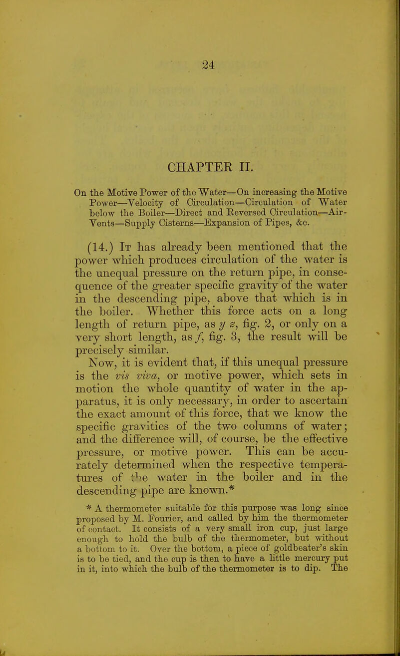 CHAPTER II. On tlie Motive Power of the Water—On increasing the Motive Power—Velocity of Circulation—Circulation of Water below the Boiler—Direct and Eeversed Circulation—Air- Vents—Supply Cisterns—Expansion of Pipes, &c. (14.) It has already been mentioned that the power which produces circulation of the water is the unequal pressm-e on the return pipe, in conse- quence of the greater specific gravity of the water in the descending pipe, above that which is in the boiler. Whether this force acts on a long length of retui-n pipe, as y ^, fig. 2, or only on a very short length, as/, fig. 3, the result will be pre(;isely similar. Now, it is evident that, if this unequal pressm-e is the vis viva, or motive power, which sets in motion the whole quantity of water in the ap- paratus, it is only necessary, in order to ascertain the exact amount of this force, that we know the specific gravities of the two columns of water; and the difierence will, of course, be the effective pressm-e, or motive power. This can be accu- rately determined when the respective tempera- tures of t^e water in the boiler and in the descending pipe are known.* * A thermometer suitable for this purpose was long since proposed by M. Fourier, and called by him the thermometer of contact. It consists of a very small iron cup, just large enough to hold the bulb of the thermometer, but without a bottom to it. Over the bottom, a piece of goldbeater's skin is to be tied, and the cup is then to have a Httle mercury put in it, into which the bulb of the thermometer is to dip. The