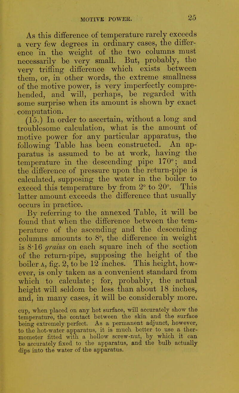 As this difference of temperature rarely exceeds a very few degrees in ordinary cases, the differ- ence in the weight of the two columns must necessarily be very small. But, probably, the very trifling difference which exists between them, or, in other words, the extreme smallness of the motive power, is very imperfectly compre- hended, and will, perhaps, be regarded with some surprise when its amount is shown by exact computation. (15.) In order to ascertain, without a long and troublesome calculation, what is the amount of motive power for any particular apparatus, the following Table has been constructed. An ap- paratus is assumed to be at work, having the temperature in the descending pipe 170°; and the difference of pressure upon the return-pipe is calculated, supposing the water in the boiler to exceed this temperature by from 2° to 20°. This latter amount exceeds the difference that usually occurs in practice. By referring to the annexed Table, it will be found that when the difference between the tem- peratm-e of the ascending and the descending columns amounts to 8°, the difference in weight is 8*16 grains on each square inch of the section of the return-pipe, sujDposing the heig-ht of the boiler A, fig. 2, to be 12 inches. This height, how- ever, is only taken as a convenient standard from which to calculate; for, probably, the actual height will seldom be less than about 18 inches, and, in many cases, it will be considerably more. cup, when placed on any tot surface, will accurately show the temperature, the contact between the skin and the surface being extremely perfect. As a permanent adjunct, however, to the hot-water apparatus, it is much better to use a ther- mometer fitted with a hollow screw-nut, by which it can be accurately fixed to the apparatus, and the bulb actually dips into the water of the apparatus.