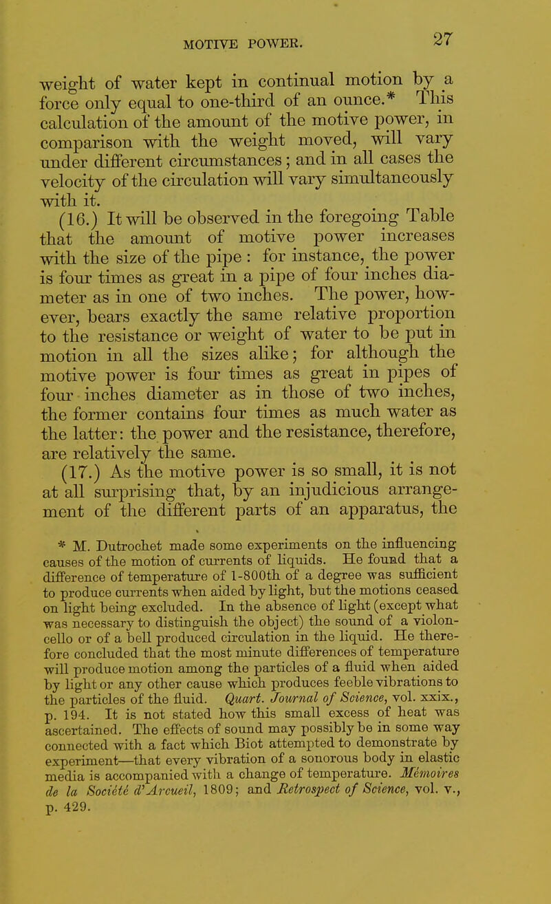 weight of water kept in continual motion by a force only equal to one-third of an ounce.* This calculation of the amount of the motive power, in comparison with the weight moved, will vary under different circumstances; and in all cases the velocity of the circulation will vary simultaneously with it. (16.) It will be observed in the foregoing Table that the amount of motive power increases with the size of the pipe : for instance, the power is four times as great in a pipe of four inches dia- meter as in one of two inches. The power, how- ever, bears exactly the same relative proportion to the resistance or weight of water to be put in motion in all the sizes alike; for although the motive power is four times as great in pipes of fom- inches diameter as in those of two inches, the former contains four times as much water as the latter: the power and the resistance, therefore, are relatively the same. (17.) As the motive power is so small, it is not at all surprising that, by an injudicious arrange- ment of the different parts of an apparatus, the * M. Dutrochet made some experiments on th.e influencing causes of the motion of currents of liquids. He found tliat a difference of temperature of l-SOOth. of a degree was sufficient to produce currents when aided by light, but the motions ceased on light being excluded. In the absence of light (except what was necessary to distinguish the object) the sound of a violon- cello or of a bell produced circulation in the liquid. He there- fore concluded that the most minute differences of temperature will produce motion among the particles of a fluid when aided by light or any other cause which produces feeble vibrations to the particles of the fluid. Quart. Journal of Science, vol. xxix., p. 194. It is not stated how this small excess of heat was ascertained. The effects of sound may possibly be in some way connected with a fact which Biot attempted to demonstrate by experiment—that every vibration of a sonorous body in elastic media is accompanied with a change of temperature. Memoires (le la Socieie d'Arcueil, 1809; and Jletrospect of Science, \o\. y., p. 429.