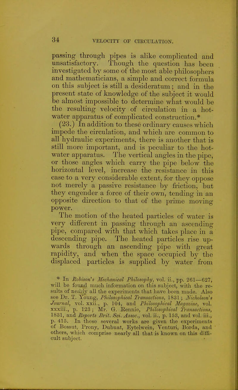passing through pipes is alike complicated and unsatisfactory. Though the question has been investigated by some of the most able philosophers and mathematicians, a simj)le and correct formula on this subject is still a desideratum; and in the present state of knowledge of the subject it would be almost impossible to determine what would be the resulting velocity of circulation in a hot- water apparatus of complicated construction.* (23.) In addition to these ordinary causes which impede the circulation, and which are common to all hydraulic experiments, there is another that is still more important, and is peculiar to the hot- water apparatus. The vertical angles in the pipe, or those angles which carry the pipe below the horizontal level, increase the resistance in this case to a very considerable extent, for they oppose not merely a passive resistance by friction, but they engender a force of their own, tending in an opjDosite direction to that of the prime moving power. The motion of the heated particles of water is very different in passing through an ascending pipe, compared with that which takes place in a descending pipe. The heated particles rise uj3- wards through an ascending jjipe with great rapidity, and when the space occupied by the displaced particles is supplied by water from * In Hobison's Mechanical Philosophj, vol. ii., pp. 261—627, vnll be foiuid mucli information on this subject, witla tlie re- sults of neuily all the experiments that have been made. Also see Dr. T. Young, Philosophical Transactions, 1831 ; Nicholson''s Journal, vol. xxii., p. 104, and Philosophical Magazine, vol. xxxiii., p. 123 ; Mr. G-. Eennie, Philosophical Transactions, 1831, and Reports Brit. Sci. Assoc., vol. ii., p. 153, and vol. iii., p. 415. In these several works are given the experiments of Bossut, Prony, Dubuat, Eytelwein, Yenturi, Borda, and others, which comprise nearly all that is known on this diffi- cult subject.